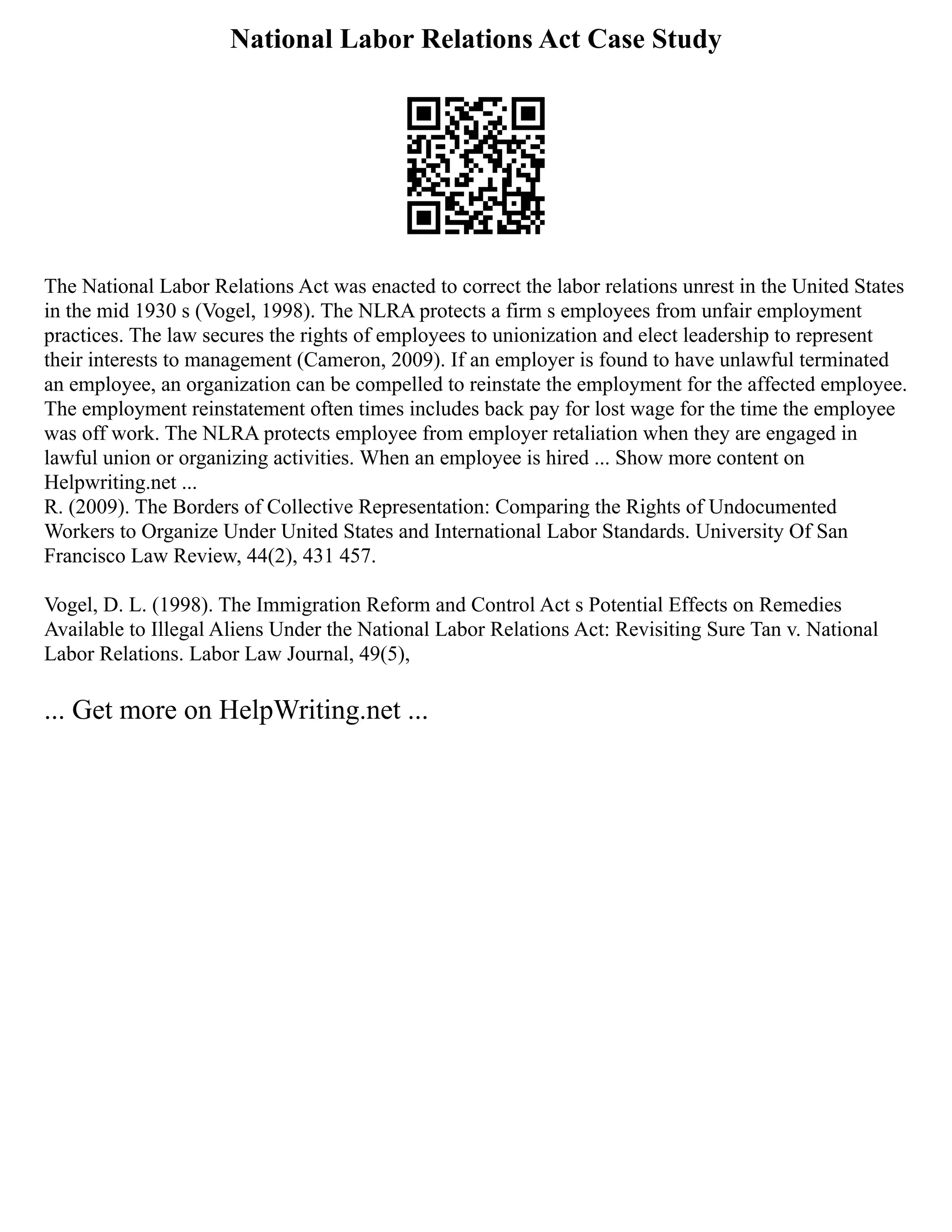 National Labor Relations Act Case Study
The National Labor Relations Act was enacted to correct the labor relations unrest in the United States
in the mid 1930 s (Vogel, 1998). The NLRA protects a firm s employees from unfair employment
practices. The law secures the rights of employees to unionization and elect leadership to represent
their interests to management (Cameron, 2009). If an employer is found to have unlawful terminated
an employee, an organization can be compelled to reinstate the employment for the affected employee.
The employment reinstatement often times includes back pay for lost wage for the time the employee
was off work. The NLRA protects employee from employer retaliation when they are engaged in
lawful union or organizing activities. When an employee is hired ... Show more content on
Helpwriting.net ...
R. (2009). The Borders of Collective Representation: Comparing the Rights of Undocumented
Workers to Organize Under United States and International Labor Standards. University Of San
Francisco Law Review, 44(2), 431 457.
Vogel, D. L. (1998). The Immigration Reform and Control Act s Potential Effects on Remedies
Available to Illegal Aliens Under the National Labor Relations Act: Revisiting Sure Tan v. National
Labor Relations. Labor Law Journal, 49(5),
... Get more on HelpWriting.net ...
 