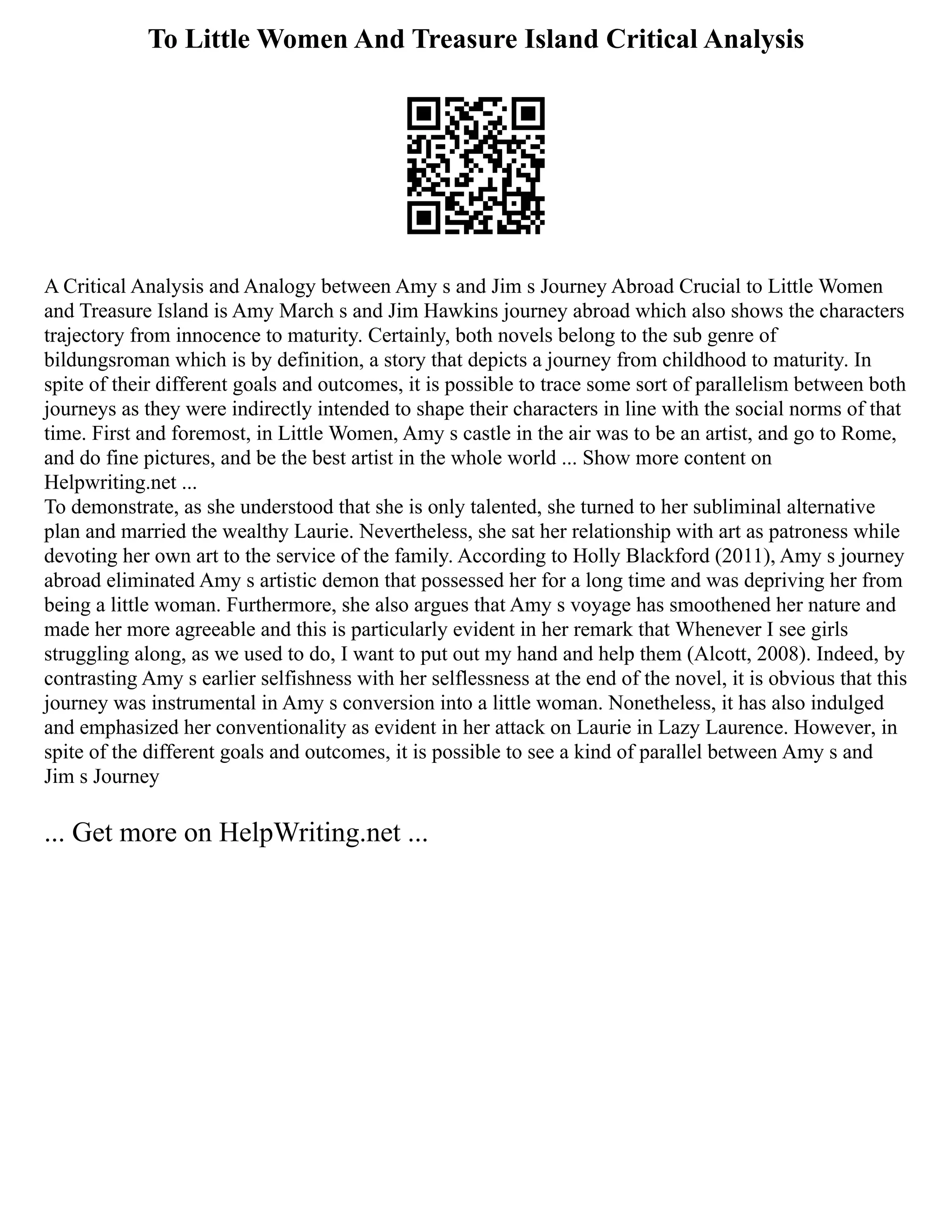 To Little Women And Treasure Island Critical Analysis
A Critical Analysis and Analogy between Amy s and Jim s Journey Abroad Crucial to Little Women
and Treasure Island is Amy March s and Jim Hawkins journey abroad which also shows the characters
trajectory from innocence to maturity. Certainly, both novels belong to the sub genre of
bildungsroman which is by definition, a story that depicts a journey from childhood to maturity. In
spite of their different goals and outcomes, it is possible to trace some sort of parallelism between both
journeys as they were indirectly intended to shape their characters in line with the social norms of that
time. First and foremost, in Little Women, Amy s castle in the air was to be an artist, and go to Rome,
and do fine pictures, and be the best artist in the whole world ... Show more content on
Helpwriting.net ...
To demonstrate, as she understood that she is only talented, she turned to her subliminal alternative
plan and married the wealthy Laurie. Nevertheless, she sat her relationship with art as patroness while
devoting her own art to the service of the family. According to Holly Blackford (2011), Amy s journey
abroad eliminated Amy s artistic demon that possessed her for a long time and was depriving her from
being a little woman. Furthermore, she also argues that Amy s voyage has smoothened her nature and
made her more agreeable and this is particularly evident in her remark that Whenever I see girls
struggling along, as we used to do, I want to put out my hand and help them (Alcott, 2008). Indeed, by
contrasting Amy s earlier selfishness with her selflessness at the end of the novel, it is obvious that this
journey was instrumental in Amy s conversion into a little woman. Nonetheless, it has also indulged
and emphasized her conventionality as evident in her attack on Laurie in Lazy Laurence. However, in
spite of the different goals and outcomes, it is possible to see a kind of parallel between Amy s and
Jim s Journey
... Get more on HelpWriting.net ...
 