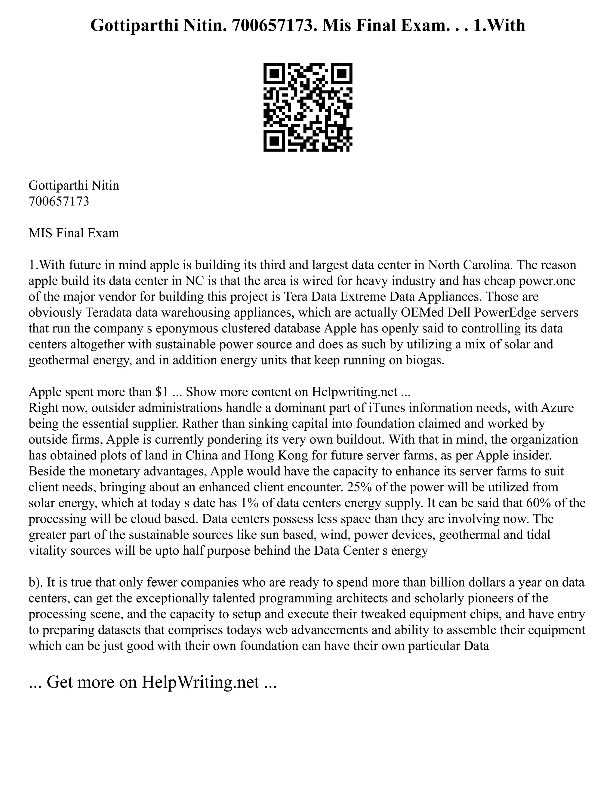 Gottiparthi Nitin. 700657173. Mis Final Exam. . . 1.With
Gottiparthi Nitin
700657173
MIS Final Exam
1.With future in mind apple is building its third and largest data center in North Carolina. The reason
apple build its data center in NC is that the area is wired for heavy industry and has cheap power.one
of the major vendor for building this project is Tera Data Extreme Data Appliances. Those are
obviously Teradata data warehousing appliances, which are actually OEMed Dell PowerEdge servers
that run the company s eponymous clustered database Apple has openly said to controlling its data
centers altogether with sustainable power source and does as such by utilizing a mix of solar and
geothermal energy, and in addition energy units that keep running on biogas.
Apple spent more than $1 ... Show more content on Helpwriting.net ...
Right now, outsider administrations handle a dominant part of iTunes information needs, with Azure
being the essential supplier. Rather than sinking capital into foundation claimed and worked by
outside firms, Apple is currently pondering its very own buildout. With that in mind, the organization
has obtained plots of land in China and Hong Kong for future server farms, as per Apple insider.
Beside the monetary advantages, Apple would have the capacity to enhance its server farms to suit
client needs, bringing about an enhanced client encounter. 25% of the power will be utilized from
solar energy, which at today s date has 1% of data centers energy supply. It can be said that 60% of the
processing will be cloud based. Data centers possess less space than they are involving now. The
greater part of the sustainable sources like sun based, wind, power devices, geothermal and tidal
vitality sources will be upto half purpose behind the Data Center s energy
b). It is true that only fewer companies who are ready to spend more than billion dollars a year on data
centers, can get the exceptionally talented programming architects and scholarly pioneers of the
processing scene, and the capacity to setup and execute their tweaked equipment chips, and have entry
to preparing datasets that comprises todays web advancements and ability to assemble their equipment
which can be just good with their own foundation can have their own particular Data
... Get more on HelpWriting.net ...
 