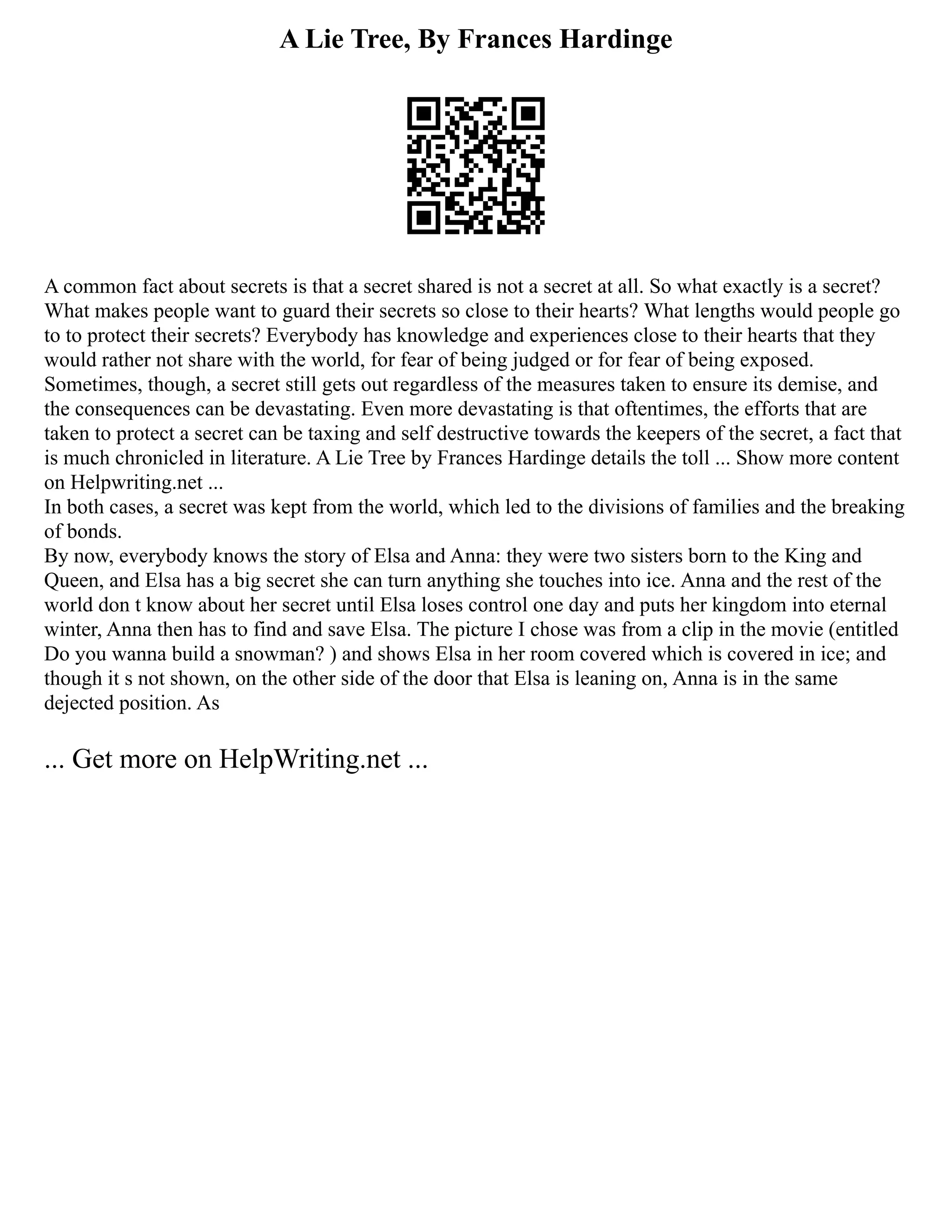 A Lie Tree, By Frances Hardinge
A common fact about secrets is that a secret shared is not a secret at all. So what exactly is a secret?
What makes people want to guard their secrets so close to their hearts? What lengths would people go
to to protect their secrets? Everybody has knowledge and experiences close to their hearts that they
would rather not share with the world, for fear of being judged or for fear of being exposed.
Sometimes, though, a secret still gets out regardless of the measures taken to ensure its demise, and
the consequences can be devastating. Even more devastating is that oftentimes, the efforts that are
taken to protect a secret can be taxing and self destructive towards the keepers of the secret, a fact that
is much chronicled in literature. A Lie Tree by Frances Hardinge details the toll ... Show more content
on Helpwriting.net ...
In both cases, a secret was kept from the world, which led to the divisions of families and the breaking
of bonds.
By now, everybody knows the story of Elsa and Anna: they were two sisters born to the King and
Queen, and Elsa has a big secret she can turn anything she touches into ice. Anna and the rest of the
world don t know about her secret until Elsa loses control one day and puts her kingdom into eternal
winter, Anna then has to find and save Elsa. The picture I chose was from a clip in the movie (entitled
Do you wanna build a snowman? ) and shows Elsa in her room covered which is covered in ice; and
though it s not shown, on the other side of the door that Elsa is leaning on, Anna is in the same
dejected position. As
... Get more on HelpWriting.net ...
 