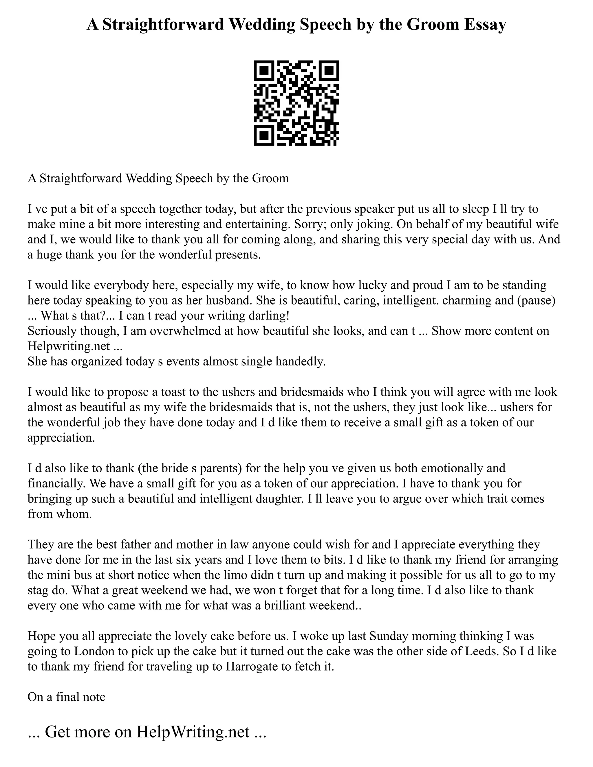 A Straightforward Wedding Speech by the Groom Essay
A Straightforward Wedding Speech by the Groom
I ve put a bit of a speech together today, but after the previous speaker put us all to sleep I ll try to
make mine a bit more interesting and entertaining. Sorry; only joking. On behalf of my beautiful wife
and I, we would like to thank you all for coming along, and sharing this very special day with us. And
a huge thank you for the wonderful presents.
I would like everybody here, especially my wife, to know how lucky and proud I am to be standing
here today speaking to you as her husband. She is beautiful, caring, intelligent. charming and (pause)
... What s that?... I can t read your writing darling!
Seriously though, I am overwhelmed at how beautiful she looks, and can t ... Show more content on
Helpwriting.net ...
She has organized today s events almost single handedly.
I would like to propose a toast to the ushers and bridesmaids who I think you will agree with me look
almost as beautiful as my wife the bridesmaids that is, not the ushers, they just look like... ushers for
the wonderful job they have done today and I d like them to receive a small gift as a token of our
appreciation.
I d also like to thank (the bride s parents) for the help you ve given us both emotionally and
financially. We have a small gift for you as a token of our appreciation. I have to thank you for
bringing up such a beautiful and intelligent daughter. I ll leave you to argue over which trait comes
from whom.
They are the best father and mother in law anyone could wish for and I appreciate everything they
have done for me in the last six years and I love them to bits. I d like to thank my friend for arranging
the mini bus at short notice when the limo didn t turn up and making it possible for us all to go to my
stag do. What a great weekend we had, we won t forget that for a long time. I d also like to thank
every one who came with me for what was a brilliant weekend..
Hope you all appreciate the lovely cake before us. I woke up last Sunday morning thinking I was
going to London to pick up the cake but it turned out the cake was the other side of Leeds. So I d like
to thank my friend for traveling up to Harrogate to fetch it.
On a final note
... Get more on HelpWriting.net ...
 