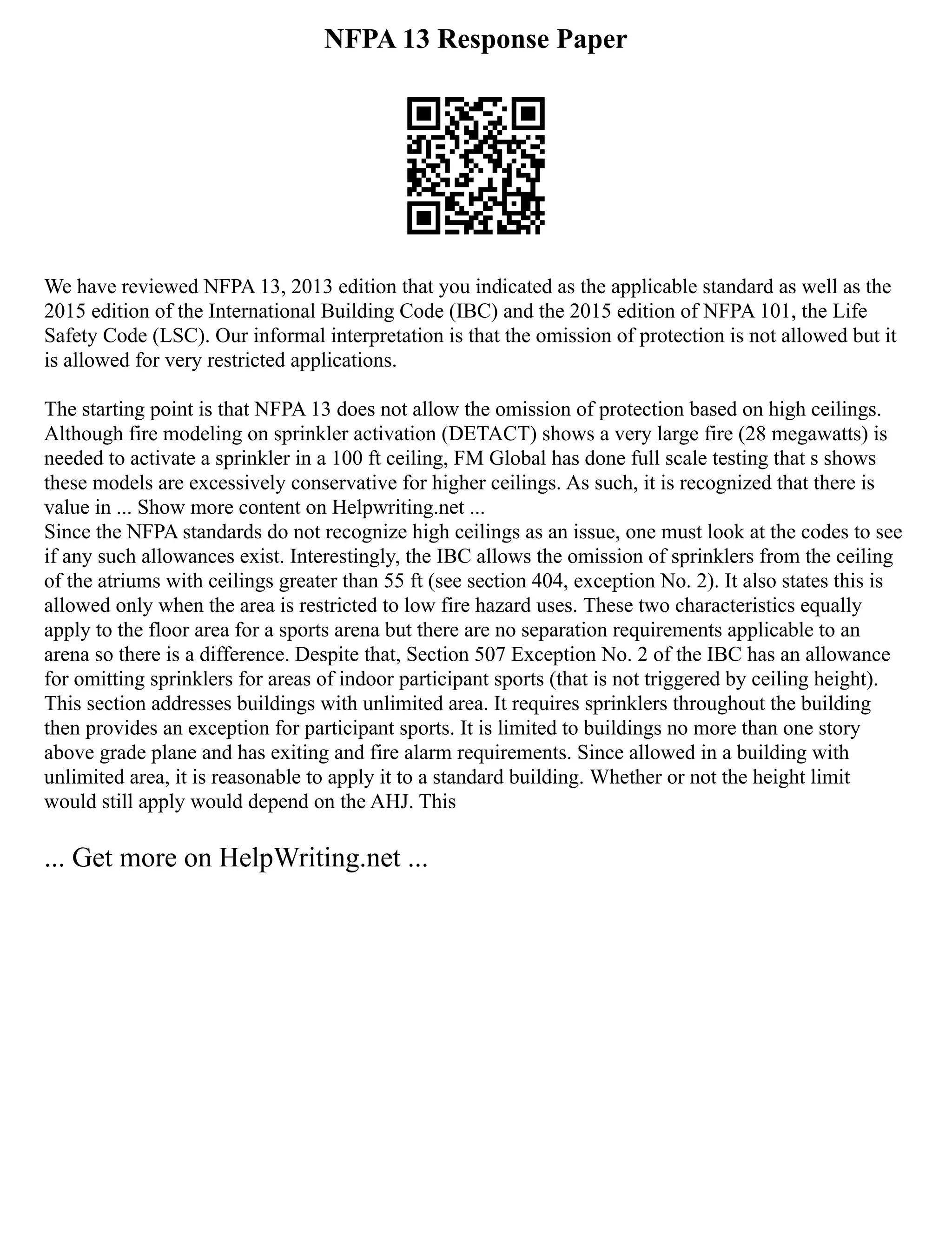 NFPA 13 Response Paper
We have reviewed NFPA 13, 2013 edition that you indicated as the applicable standard as well as the
2015 edition of the International Building Code (IBC) and the 2015 edition of NFPA 101, the Life
Safety Code (LSC). Our informal interpretation is that the omission of protection is not allowed but it
is allowed for very restricted applications.
The starting point is that NFPA 13 does not allow the omission of protection based on high ceilings.
Although fire modeling on sprinkler activation (DETACT) shows a very large fire (28 megawatts) is
needed to activate a sprinkler in a 100 ft ceiling, FM Global has done full scale testing that s shows
these models are excessively conservative for higher ceilings. As such, it is recognized that there is
value in ... Show more content on Helpwriting.net ...
Since the NFPA standards do not recognize high ceilings as an issue, one must look at the codes to see
if any such allowances exist. Interestingly, the IBC allows the omission of sprinklers from the ceiling
of the atriums with ceilings greater than 55 ft (see section 404, exception No. 2). It also states this is
allowed only when the area is restricted to low fire hazard uses. These two characteristics equally
apply to the floor area for a sports arena but there are no separation requirements applicable to an
arena so there is a difference. Despite that, Section 507 Exception No. 2 of the IBC has an allowance
for omitting sprinklers for areas of indoor participant sports (that is not triggered by ceiling height).
This section addresses buildings with unlimited area. It requires sprinklers throughout the building
then provides an exception for participant sports. It is limited to buildings no more than one story
above grade plane and has exiting and fire alarm requirements. Since allowed in a building with
unlimited area, it is reasonable to apply it to a standard building. Whether or not the height limit
would still apply would depend on the AHJ. This
... Get more on HelpWriting.net ...
 