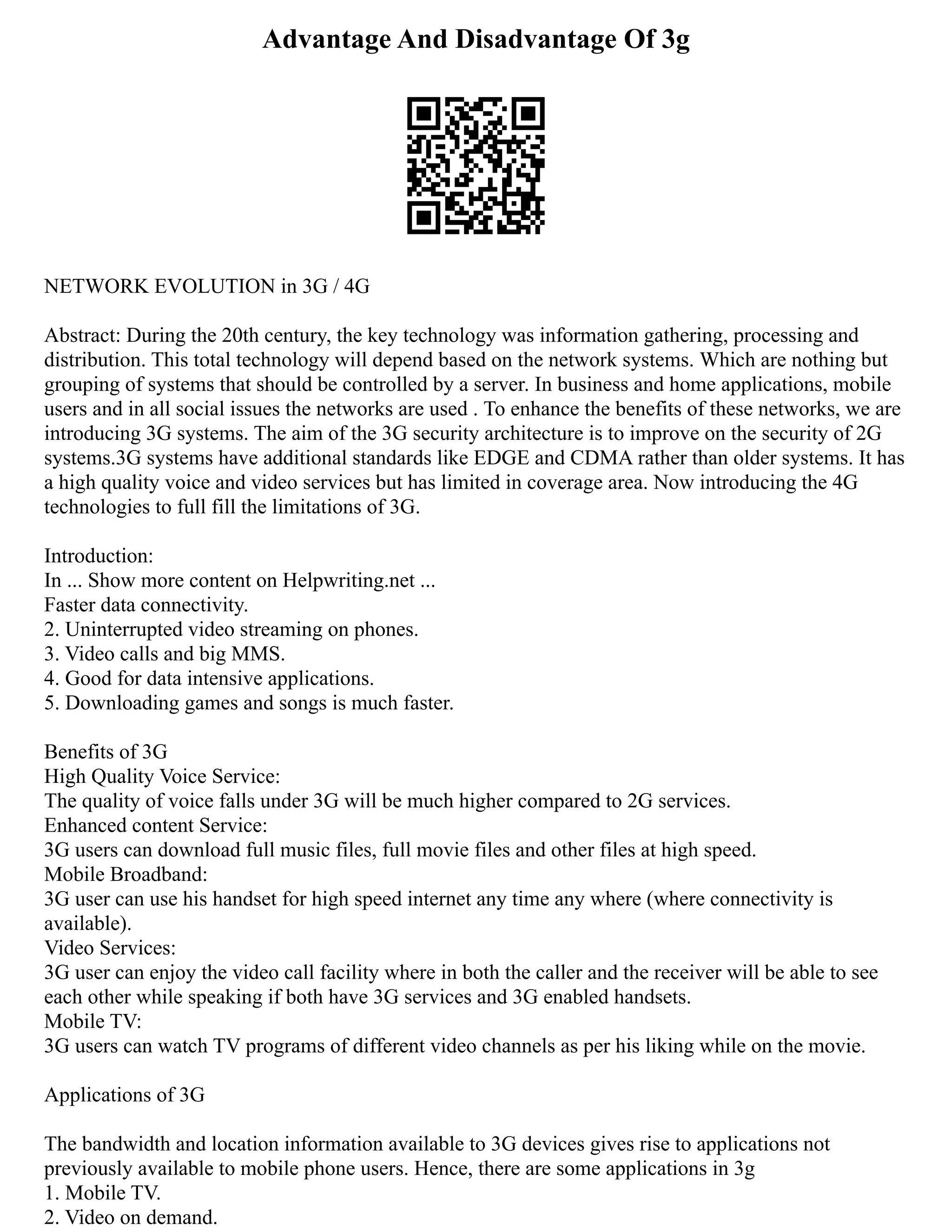 Advantage And Disadvantage Of 3g
NETWORK EVOLUTION in 3G / 4G
Abstract: During the 20th century, the key technology was information gathering, processing and
distribution. This total technology will depend based on the network systems. Which are nothing but
grouping of systems that should be controlled by a server. In business and home applications, mobile
users and in all social issues the networks are used . To enhance the benefits of these networks, we are
introducing 3G systems. The aim of the 3G security architecture is to improve on the security of 2G
systems.3G systems have additional standards like EDGE and CDMA rather than older systems. It has
a high quality voice and video services but has limited in coverage area. Now introducing the 4G
technologies to full fill the limitations of 3G.
Introduction:
In ... Show more content on Helpwriting.net ...
Faster data connectivity.
2. Uninterrupted video streaming on phones.
3. Video calls and big MMS.
4. Good for data intensive applications.
5. Downloading games and songs is much faster.
Benefits of 3G
High Quality Voice Service:
The quality of voice falls under 3G will be much higher compared to 2G services.
Enhanced content Service:
3G users can download full music files, full movie files and other files at high speed.
Mobile Broadband:
3G user can use his handset for high speed internet any time any where (where connectivity is
available).
Video Services:
3G user can enjoy the video call facility where in both the caller and the receiver will be able to see
each other while speaking if both have 3G services and 3G enabled handsets.
Mobile TV:
3G users can watch TV programs of different video channels as per his liking while on the movie.
Applications of 3G
The bandwidth and location information available to 3G devices gives rise to applications not
previously available to mobile phone users. Hence, there are some applications in 3g
1. Mobile TV.
2. Video on demand.
 