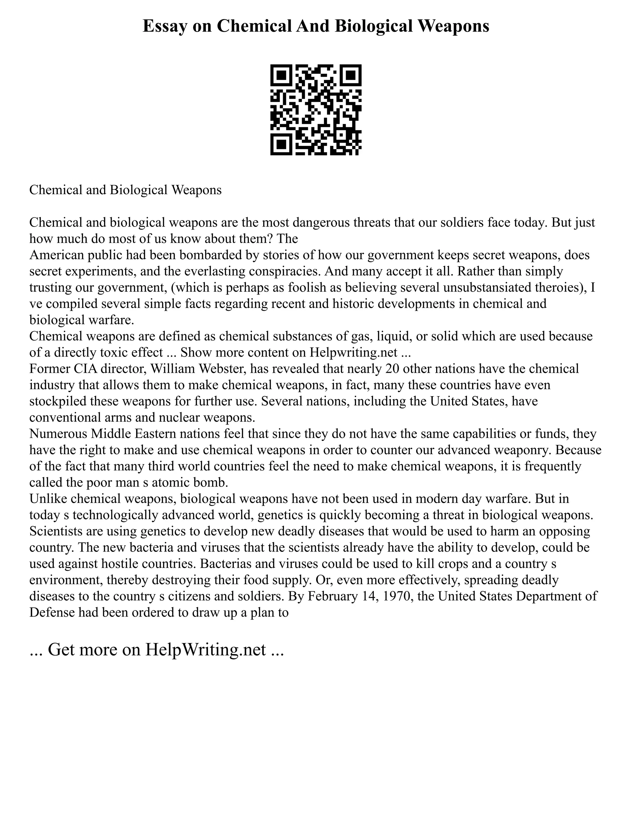 Essay on Chemical And Biological Weapons
Chemical and Biological Weapons
Chemical and biological weapons are the most dangerous threats that our soldiers face today. But just
how much do most of us know about them? The
American public had been bombarded by stories of how our government keeps secret weapons, does
secret experiments, and the everlasting conspiracies. And many accept it all. Rather than simply
trusting our government, (which is perhaps as foolish as believing several unsubstansiated theroies), I
ve compiled several simple facts regarding recent and historic developments in chemical and
biological warfare.
Chemical weapons are defined as chemical substances of gas, liquid, or solid which are used because
of a directly toxic effect ... Show more content on Helpwriting.net ...
Former CIA director, William Webster, has revealed that nearly 20 other nations have the chemical
industry that allows them to make chemical weapons, in fact, many these countries have even
stockpiled these weapons for further use. Several nations, including the United States, have
conventional arms and nuclear weapons.
Numerous Middle Eastern nations feel that since they do not have the same capabilities or funds, they
have the right to make and use chemical weapons in order to counter our advanced weaponry. Because
of the fact that many third world countries feel the need to make chemical weapons, it is frequently
called the poor man s atomic bomb.
Unlike chemical weapons, biological weapons have not been used in modern day warfare. But in
today s technologically advanced world, genetics is quickly becoming a threat in biological weapons.
Scientists are using genetics to develop new deadly diseases that would be used to harm an opposing
country. The new bacteria and viruses that the scientists already have the ability to develop, could be
used against hostile countries. Bacterias and viruses could be used to kill crops and a country s
environment, thereby destroying their food supply. Or, even more effectively, spreading deadly
diseases to the country s citizens and soldiers. By February 14, 1970, the United States Department of
Defense had been ordered to draw up a plan to
... Get more on HelpWriting.net ...
 