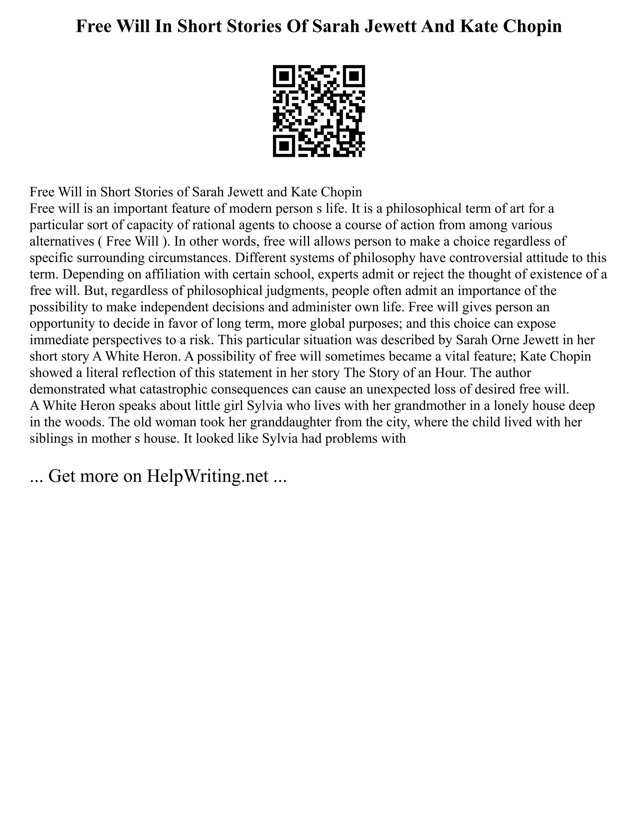 Free Will In Short Stories Of Sarah Jewett And Kate Chopin
Free Will in Short Stories of Sarah Jewett and Kate Chopin
Free will is an important feature of modern person s life. It is a philosophical term of art for a
particular sort of capacity of rational agents to choose a course of action from among various
alternatives ( Free Will ). In other words, free will allows person to make a choice regardless of
specific surrounding circumstances. Different systems of philosophy have controversial attitude to this
term. Depending on affiliation with certain school, experts admit or reject the thought of existence of a
free will. But, regardless of philosophical judgments, people often admit an importance of the
possibility to make independent decisions and administer own life. Free will gives person an
opportunity to decide in favor of long term, more global purposes; and this choice can expose
immediate perspectives to a risk. This particular situation was described by Sarah Orne Jewett in her
short story A White Heron. A possibility of free will sometimes became a vital feature; Kate Chopin
showed a literal reflection of this statement in her story The Story of an Hour. The author
demonstrated what catastrophic consequences can cause an unexpected loss of desired free will.
A White Heron speaks about little girl Sylvia who lives with her grandmother in a lonely house deep
in the woods. The old woman took her granddaughter from the city, where the child lived with her
siblings in mother s house. It looked like Sylvia had problems with
... Get more on HelpWriting.net ...
 
