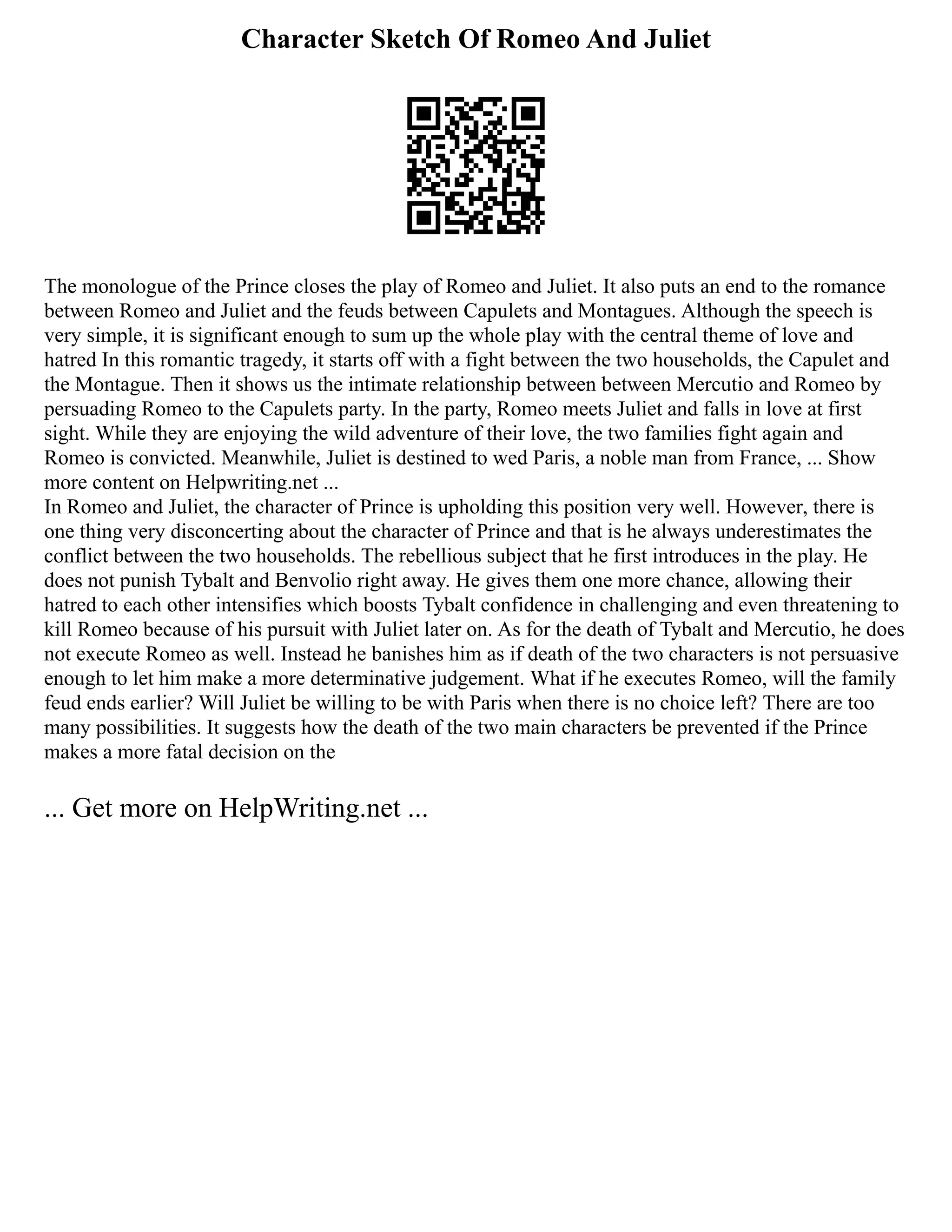Character Sketch Of Romeo And Juliet
The monologue of the Prince closes the play of Romeo and Juliet. It also puts an end to the romance
between Romeo and Juliet and the feuds between Capulets and Montagues. Although the speech is
very simple, it is significant enough to sum up the whole play with the central theme of love and
hatred In this romantic tragedy, it starts off with a fight between the two households, the Capulet and
the Montague. Then it shows us the intimate relationship between between Mercutio and Romeo by
persuading Romeo to the Capulets party. In the party, Romeo meets Juliet and falls in love at first
sight. While they are enjoying the wild adventure of their love, the two families fight again and
Romeo is convicted. Meanwhile, Juliet is destined to wed Paris, a noble man from France, ... Show
more content on Helpwriting.net ...
In Romeo and Juliet, the character of Prince is upholding this position very well. However, there is
one thing very disconcerting about the character of Prince and that is he always underestimates the
conflict between the two households. The rebellious subject that he first introduces in the play. He
does not punish Tybalt and Benvolio right away. He gives them one more chance, allowing their
hatred to each other intensifies which boosts Tybalt confidence in challenging and even threatening to
kill Romeo because of his pursuit with Juliet later on. As for the death of Tybalt and Mercutio, he does
not execute Romeo as well. Instead he banishes him as if death of the two characters is not persuasive
enough to let him make a more determinative judgement. What if he executes Romeo, will the family
feud ends earlier? Will Juliet be willing to be with Paris when there is no choice left? There are too
many possibilities. It suggests how the death of the two main characters be prevented if the Prince
makes a more fatal decision on the
... Get more on HelpWriting.net ...
 