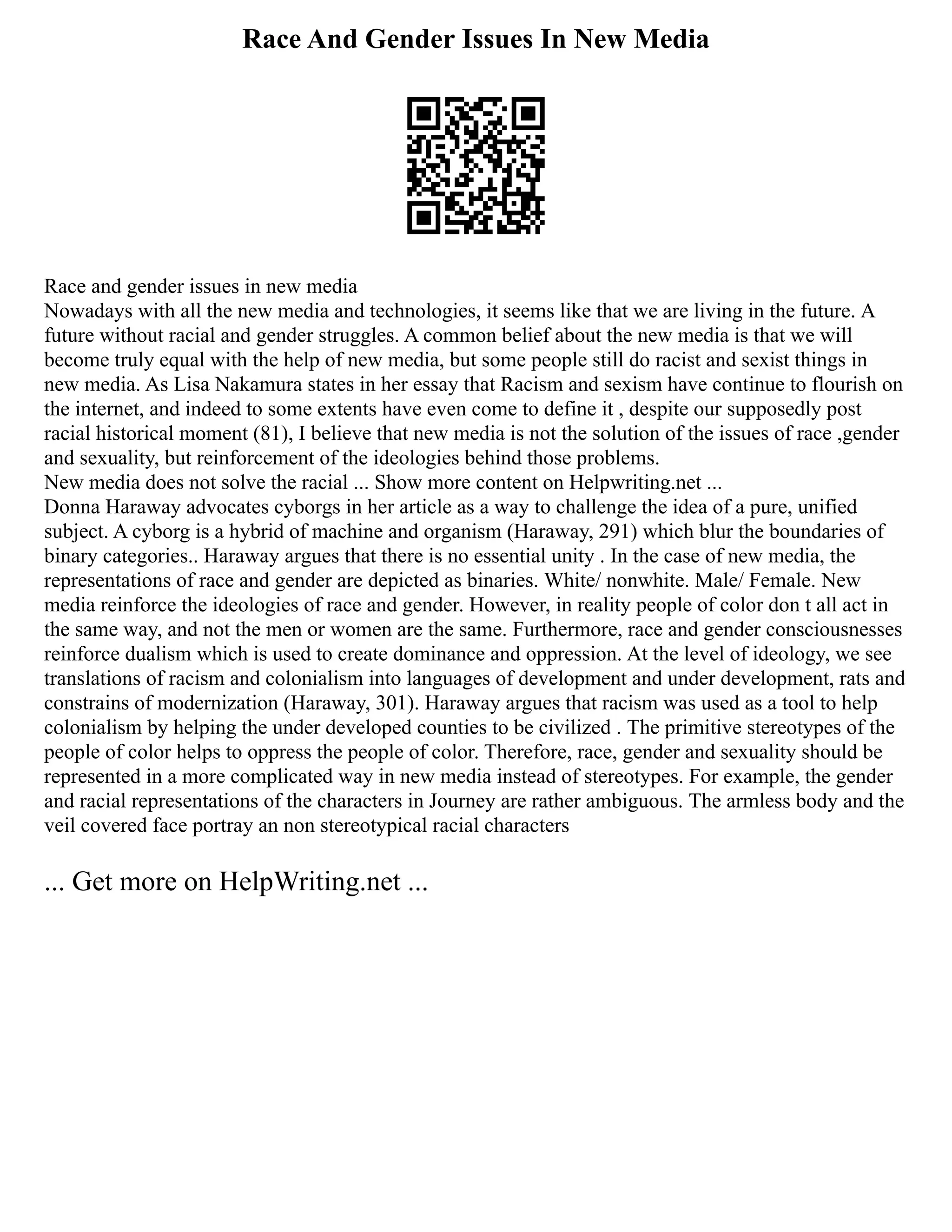 Race And Gender Issues In New Media
Race and gender issues in new media
Nowadays with all the new media and technologies, it seems like that we are living in the future. A
future without racial and gender struggles. A common belief about the new media is that we will
become truly equal with the help of new media, but some people still do racist and sexist things in
new media. As Lisa Nakamura states in her essay that Racism and sexism have continue to flourish on
the internet, and indeed to some extents have even come to define it , despite our supposedly post
racial historical moment (81), I believe that new media is not the solution of the issues of race ,gender
and sexuality, but reinforcement of the ideologies behind those problems.
New media does not solve the racial ... Show more content on Helpwriting.net ...
Donna Haraway advocates cyborgs in her article as a way to challenge the idea of a pure, unified
subject. A cyborg is a hybrid of machine and organism (Haraway, 291) which blur the boundaries of
binary categories.. Haraway argues that there is no essential unity . In the case of new media, the
representations of race and gender are depicted as binaries. White/ nonwhite. Male/ Female. New
media reinforce the ideologies of race and gender. However, in reality people of color don t all act in
the same way, and not the men or women are the same. Furthermore, race and gender consciousnesses
reinforce dualism which is used to create dominance and oppression. At the level of ideology, we see
translations of racism and colonialism into languages of development and under development, rats and
constrains of modernization (Haraway, 301). Haraway argues that racism was used as a tool to help
colonialism by helping the under developed counties to be civilized . The primitive stereotypes of the
people of color helps to oppress the people of color. Therefore, race, gender and sexuality should be
represented in a more complicated way in new media instead of stereotypes. For example, the gender
and racial representations of the characters in Journey are rather ambiguous. The armless body and the
veil covered face portray an non stereotypical racial characters
... Get more on HelpWriting.net ...
 
