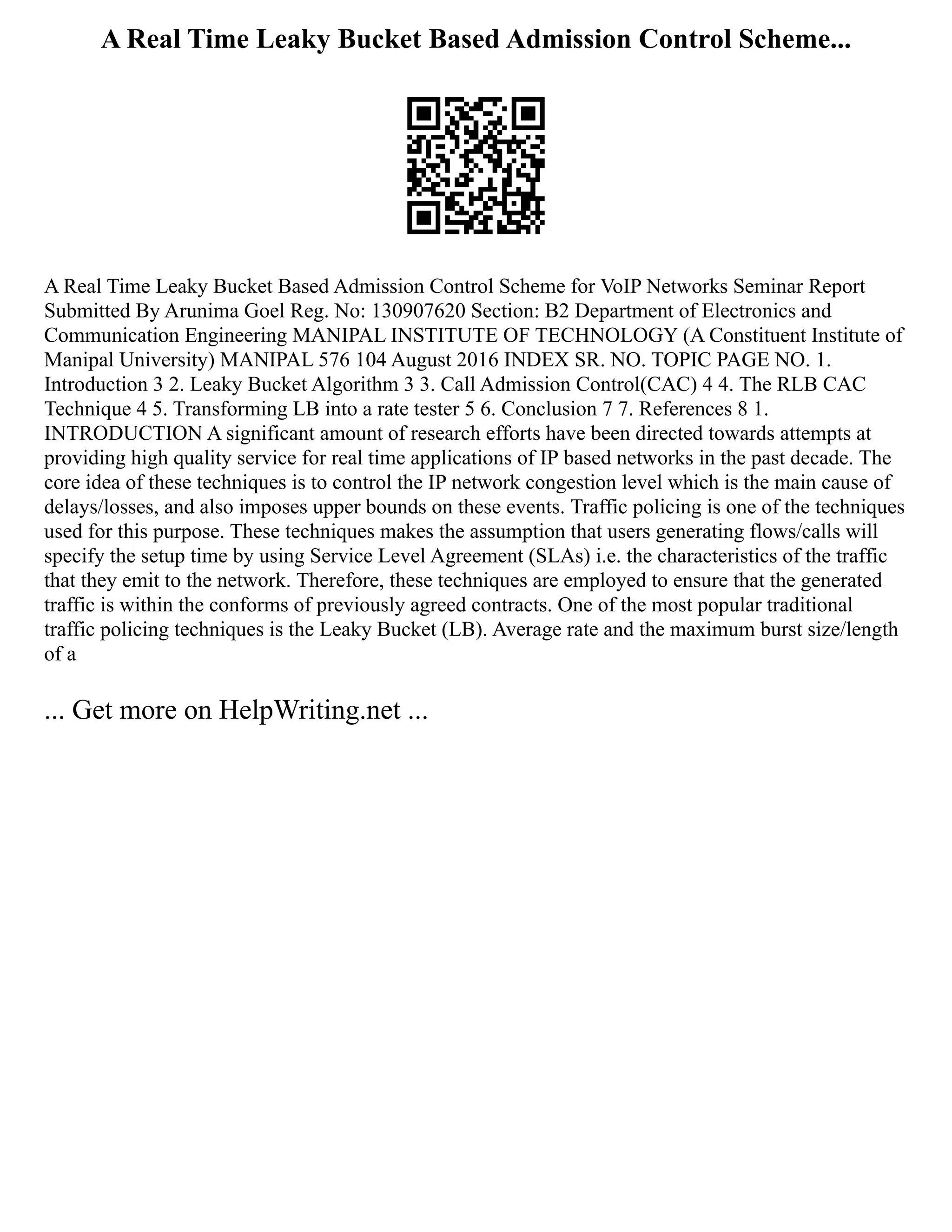 A Real Time Leaky Bucket Based Admission Control Scheme...
A Real Time Leaky Bucket Based Admission Control Scheme for VoIP Networks Seminar Report
Submitted By Arunima Goel Reg. No: 130907620 Section: B2 Department of Electronics and
Communication Engineering MANIPAL INSTITUTE OF TECHNOLOGY (A Constituent Institute of
Manipal University) MANIPAL 576 104 August 2016 INDEX SR. NO. TOPIC PAGE NO. 1.
Introduction 3 2. Leaky Bucket Algorithm 3 3. Call Admission Control(CAC) 4 4. The RLB CAC
Technique 4 5. Transforming LB into a rate tester 5 6. Conclusion 7 7. References 8 1.
INTRODUCTION A significant amount of research efforts have been directed towards attempts at
providing high quality service for real time applications of IP based networks in the past decade. The
core idea of these techniques is to control the IP network congestion level which is the main cause of
delays/losses, and also imposes upper bounds on these events. Traffic policing is one of the techniques
used for this purpose. These techniques makes the assumption that users generating flows/calls will
specify the setup time by using Service Level Agreement (SLAs) i.e. the characteristics of the traffic
that they emit to the network. Therefore, these techniques are employed to ensure that the generated
traffic is within the conforms of previously agreed contracts. One of the most popular traditional
traffic policing techniques is the Leaky Bucket (LB). Average rate and the maximum burst size/length
of a
... Get more on HelpWriting.net ...
 