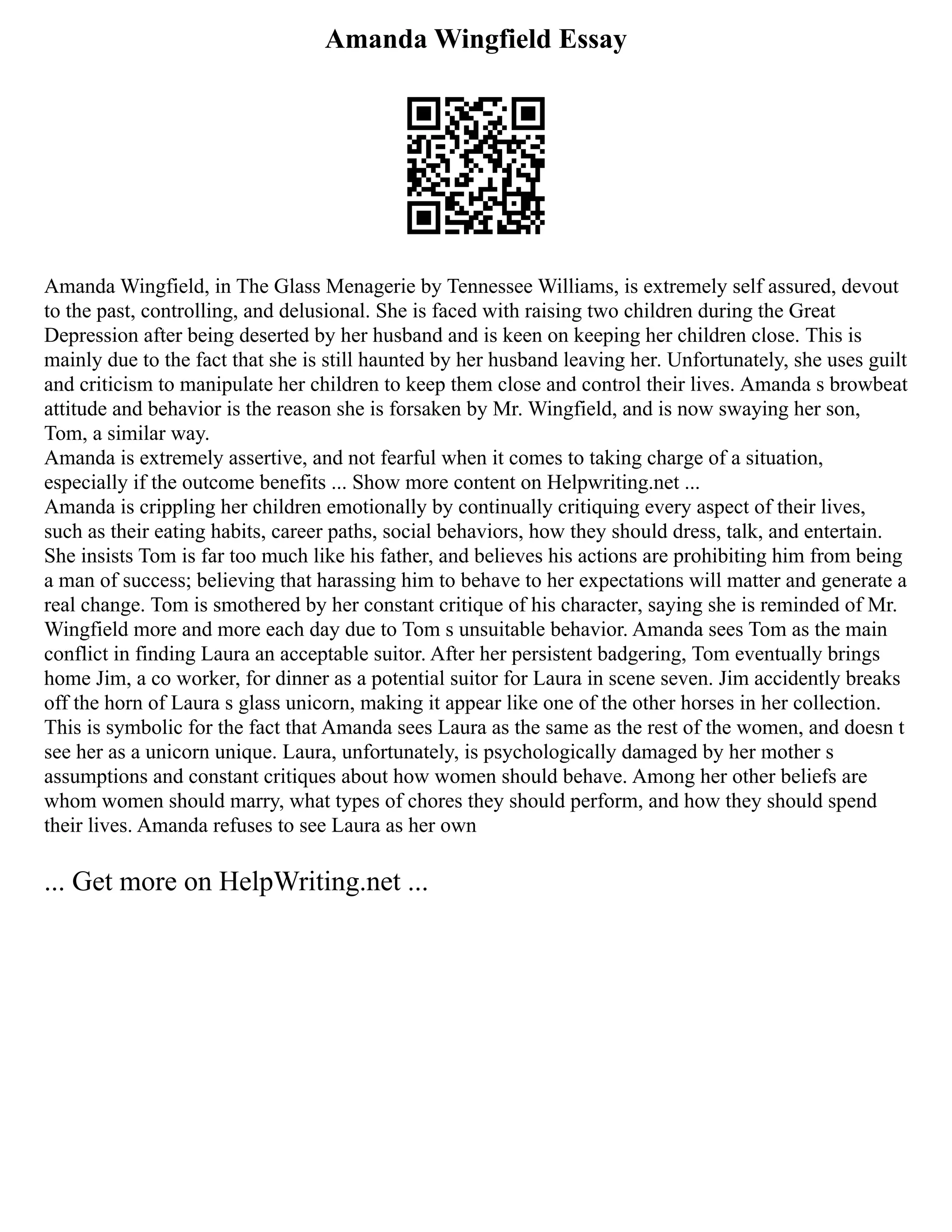 Amanda Wingfield Essay
Amanda Wingfield, in The Glass Menagerie by Tennessee Williams, is extremely self assured, devout
to the past, controlling, and delusional. She is faced with raising two children during the Great
Depression after being deserted by her husband and is keen on keeping her children close. This is
mainly due to the fact that she is still haunted by her husband leaving her. Unfortunately, she uses guilt
and criticism to manipulate her children to keep them close and control their lives. Amanda s browbeat
attitude and behavior is the reason she is forsaken by Mr. Wingfield, and is now swaying her son,
Tom, a similar way.
Amanda is extremely assertive, and not fearful when it comes to taking charge of a situation,
especially if the outcome benefits ... Show more content on Helpwriting.net ...
Amanda is crippling her children emotionally by continually critiquing every aspect of their lives,
such as their eating habits, career paths, social behaviors, how they should dress, talk, and entertain.
She insists Tom is far too much like his father, and believes his actions are prohibiting him from being
a man of success; believing that harassing him to behave to her expectations will matter and generate a
real change. Tom is smothered by her constant critique of his character, saying she is reminded of Mr.
Wingfield more and more each day due to Tom s unsuitable behavior. Amanda sees Tom as the main
conflict in finding Laura an acceptable suitor. After her persistent badgering, Tom eventually brings
home Jim, a co worker, for dinner as a potential suitor for Laura in scene seven. Jim accidently breaks
off the horn of Laura s glass unicorn, making it appear like one of the other horses in her collection.
This is symbolic for the fact that Amanda sees Laura as the same as the rest of the women, and doesn t
see her as a unicorn unique. Laura, unfortunately, is psychologically damaged by her mother s
assumptions and constant critiques about how women should behave. Among her other beliefs are
whom women should marry, what types of chores they should perform, and how they should spend
their lives. Amanda refuses to see Laura as her own
... Get more on HelpWriting.net ...
 