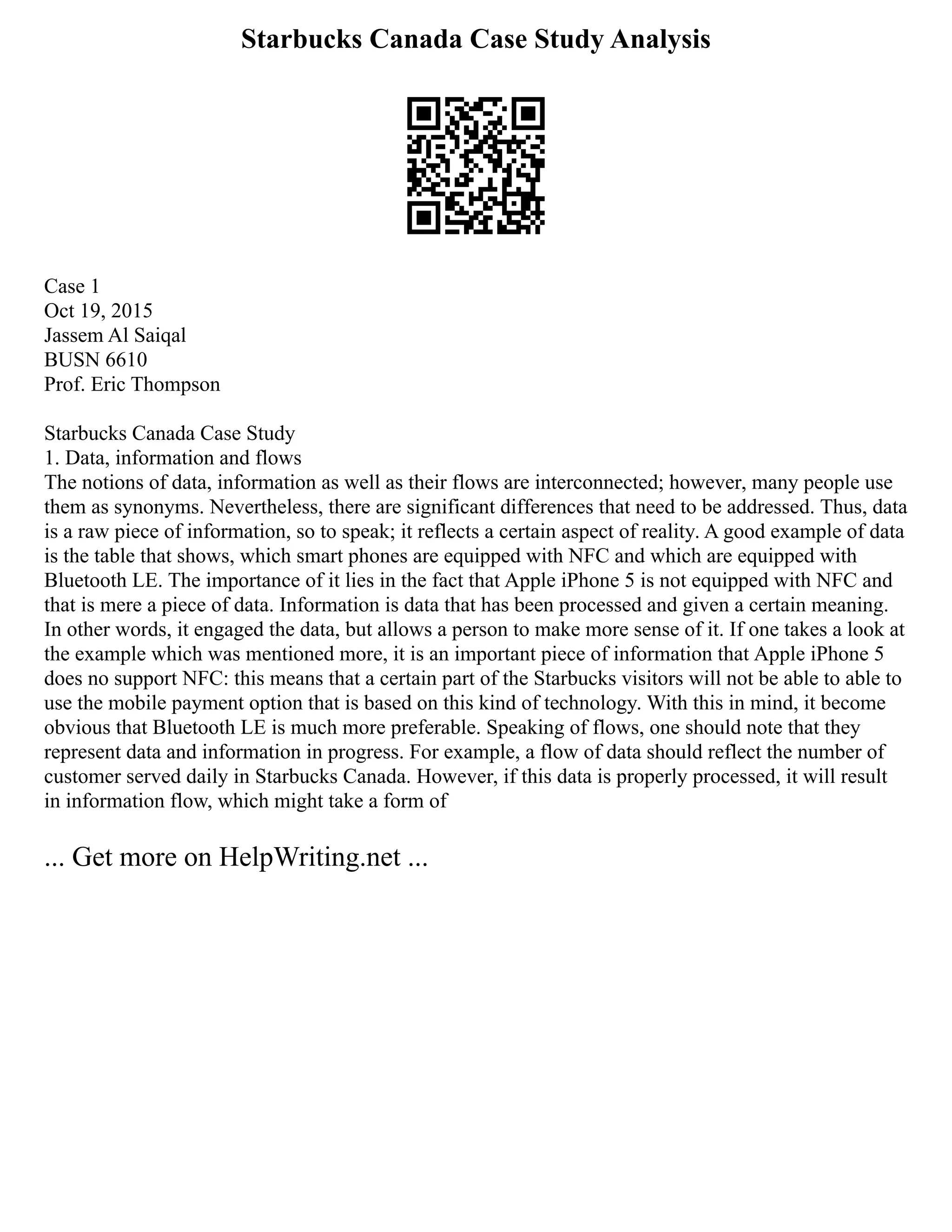 Starbucks Canada Case Study Analysis
Case 1
Oct 19, 2015
Jassem Al Saiqal
BUSN 6610
Prof. Eric Thompson
Starbucks Canada Case Study
1. Data, information and flows
The notions of data, information as well as their flows are interconnected; however, many people use
them as synonyms. Nevertheless, there are significant differences that need to be addressed. Thus, data
is a raw piece of information, so to speak; it reflects a certain aspect of reality. A good example of data
is the table that shows, which smart phones are equipped with NFC and which are equipped with
Bluetooth LE. The importance of it lies in the fact that Apple iPhone 5 is not equipped with NFC and
that is mere a piece of data. Information is data that has been processed and given a certain meaning.
In other words, it engaged the data, but allows a person to make more sense of it. If one takes a look at
the example which was mentioned more, it is an important piece of information that Apple iPhone 5
does no support NFC: this means that a certain part of the Starbucks visitors will not be able to able to
use the mobile payment option that is based on this kind of technology. With this in mind, it become
obvious that Bluetooth LE is much more preferable. Speaking of flows, one should note that they
represent data and information in progress. For example, a flow of data should reflect the number of
customer served daily in Starbucks Canada. However, if this data is properly processed, it will result
in information flow, which might take a form of
... Get more on HelpWriting.net ...
 