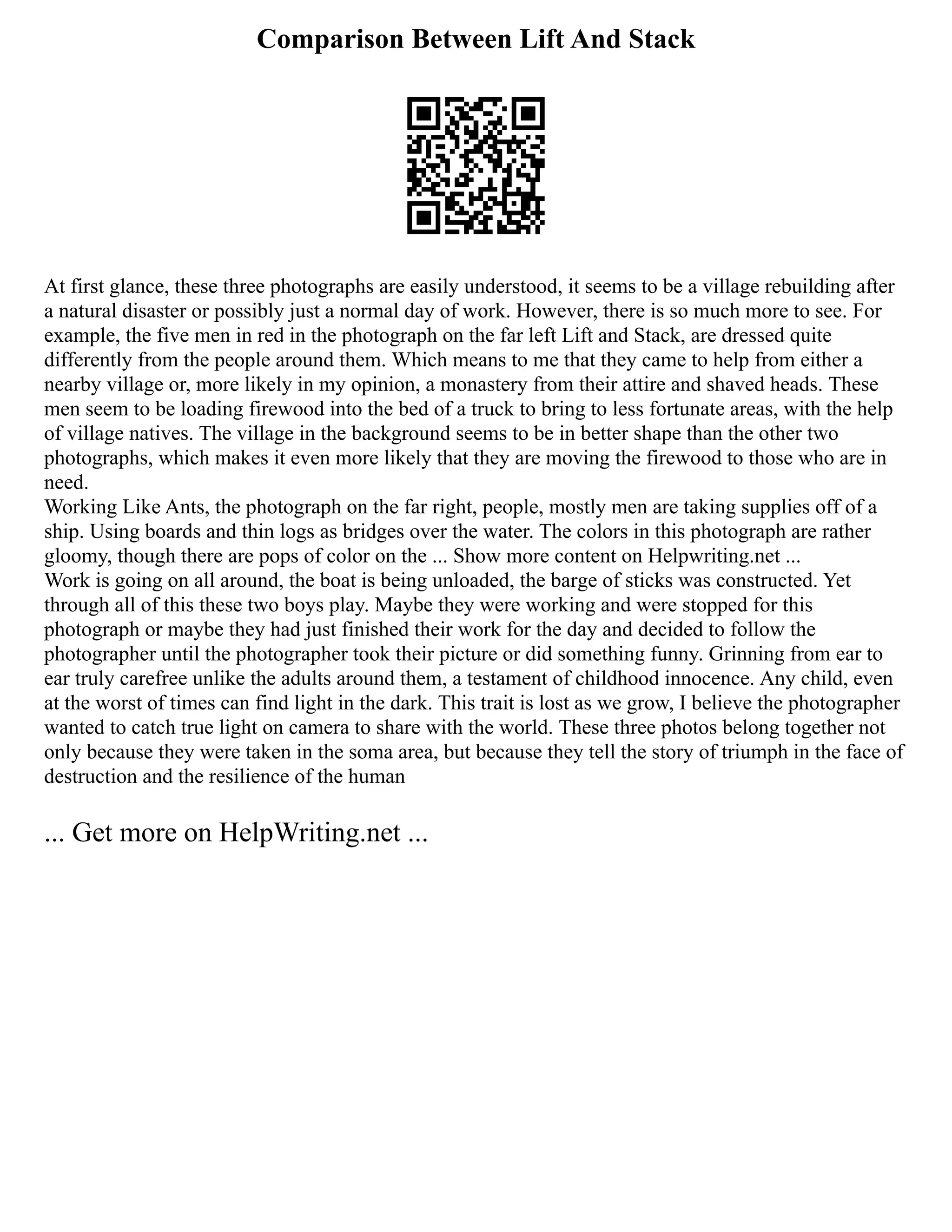 Comparison Between Lift And Stack
At first glance, these three photographs are easily understood, it seems to be a village rebuilding after
a natural disaster or possibly just a normal day of work. However, there is so much more to see. For
example, the five men in red in the photograph on the far left Lift and Stack, are dressed quite
differently from the people around them. Which means to me that they came to help from either a
nearby village or, more likely in my opinion, a monastery from their attire and shaved heads. These
men seem to be loading firewood into the bed of a truck to bring to less fortunate areas, with the help
of village natives. The village in the background seems to be in better shape than the other two
photographs, which makes it even more likely that they are moving the firewood to those who are in
need.
Working Like Ants, the photograph on the far right, people, mostly men are taking supplies off of a
ship. Using boards and thin logs as bridges over the water. The colors in this photograph are rather
gloomy, though there are pops of color on the ... Show more content on Helpwriting.net ...
Work is going on all around, the boat is being unloaded, the barge of sticks was constructed. Yet
through all of this these two boys play. Maybe they were working and were stopped for this
photograph or maybe they had just finished their work for the day and decided to follow the
photographer until the photographer took their picture or did something funny. Grinning from ear to
ear truly carefree unlike the adults around them, a testament of childhood innocence. Any child, even
at the worst of times can find light in the dark. This trait is lost as we grow, I believe the photographer
wanted to catch true light on camera to share with the world. These three photos belong together not
only because they were taken in the soma area, but because they tell the story of triumph in the face of
destruction and the resilience of the human
... Get more on HelpWriting.net ...
 