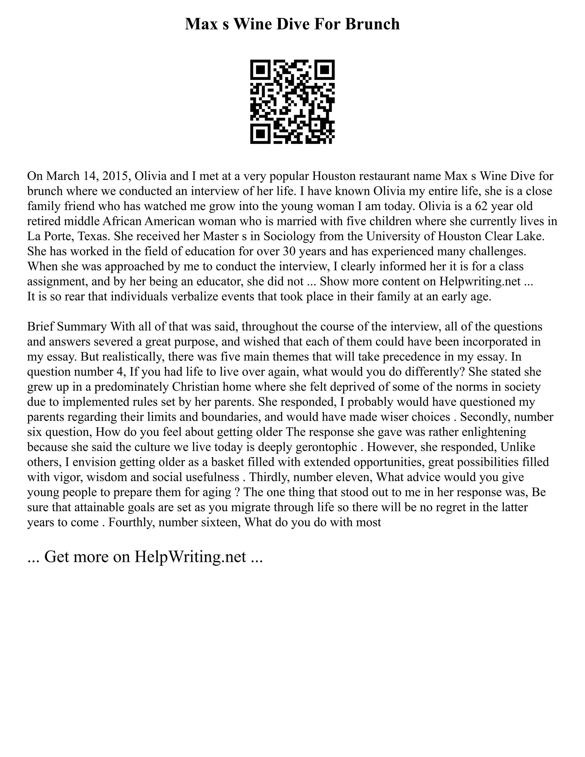Max s Wine Dive For Brunch
On March 14, 2015, Olivia and I met at a very popular Houston restaurant name Max s Wine Dive for
brunch where we conducted an interview of her life. I have known Olivia my entire life, she is a close
family friend who has watched me grow into the young woman I am today. Olivia is a 62 year old
retired middle African American woman who is married with five children where she currently lives in
La Porte, Texas. She received her Master s in Sociology from the University of Houston Clear Lake.
She has worked in the field of education for over 30 years and has experienced many challenges.
When she was approached by me to conduct the interview, I clearly informed her it is for a class
assignment, and by her being an educator, she did not ... Show more content on Helpwriting.net ...
It is so rear that individuals verbalize events that took place in their family at an early age.
Brief Summary With all of that was said, throughout the course of the interview, all of the questions
and answers severed a great purpose, and wished that each of them could have been incorporated in
my essay. But realistically, there was five main themes that will take precedence in my essay. In
question number 4, If you had life to live over again, what would you do differently? She stated she
grew up in a predominately Christian home where she felt deprived of some of the norms in society
due to implemented rules set by her parents. She responded, I probably would have questioned my
parents regarding their limits and boundaries, and would have made wiser choices . Secondly, number
six question, How do you feel about getting older The response she gave was rather enlightening
because she said the culture we live today is deeply gerontophic . However, she responded, Unlike
others, I envision getting older as a basket filled with extended opportunities, great possibilities filled
with vigor, wisdom and social usefulness . Thirdly, number eleven, What advice would you give
young people to prepare them for aging ? The one thing that stood out to me in her response was, Be
sure that attainable goals are set as you migrate through life so there will be no regret in the latter
years to come . Fourthly, number sixteen, What do you do with most
... Get more on HelpWriting.net ...
 