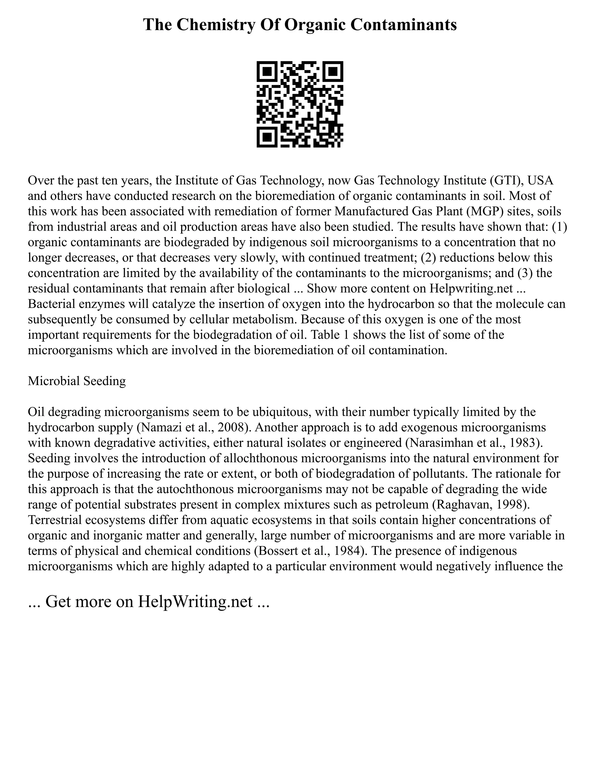The Chemistry Of Organic Contaminants
Over the past ten years, the Institute of Gas Technology, now Gas Technology Institute (GTI), USA
and others have conducted research on the bioremediation of organic contaminants in soil. Most of
this work has been associated with remediation of former Manufactured Gas Plant (MGP) sites, soils
from industrial areas and oil production areas have also been studied. The results have shown that: (1)
organic contaminants are biodegraded by indigenous soil microorganisms to a concentration that no
longer decreases, or that decreases very slowly, with continued treatment; (2) reductions below this
concentration are limited by the availability of the contaminants to the microorganisms; and (3) the
residual contaminants that remain after biological ... Show more content on Helpwriting.net ...
Bacterial enzymes will catalyze the insertion of oxygen into the hydrocarbon so that the molecule can
subsequently be consumed by cellular metabolism. Because of this oxygen is one of the most
important requirements for the biodegradation of oil. Table 1 shows the list of some of the
microorganisms which are involved in the bioremediation of oil contamination.
Microbial Seeding
Oil degrading microorganisms seem to be ubiquitous, with their number typically limited by the
hydrocarbon supply (Namazi et al., 2008). Another approach is to add exogenous microorganisms
with known degradative activities, either natural isolates or engineered (Narasimhan et al., 1983).
Seeding involves the introduction of allochthonous microorganisms into the natural environment for
the purpose of increasing the rate or extent, or both of biodegradation of pollutants. The rationale for
this approach is that the autochthonous microorganisms may not be capable of degrading the wide
range of potential substrates present in complex mixtures such as petroleum (Raghavan, 1998).
Terrestrial ecosystems differ from aquatic ecosystems in that soils contain higher concentrations of
organic and inorganic matter and generally, large number of microorganisms and are more variable in
terms of physical and chemical conditions (Bossert et al., 1984). The presence of indigenous
microorganisms which are highly adapted to a particular environment would negatively influence the
... Get more on HelpWriting.net ...
 