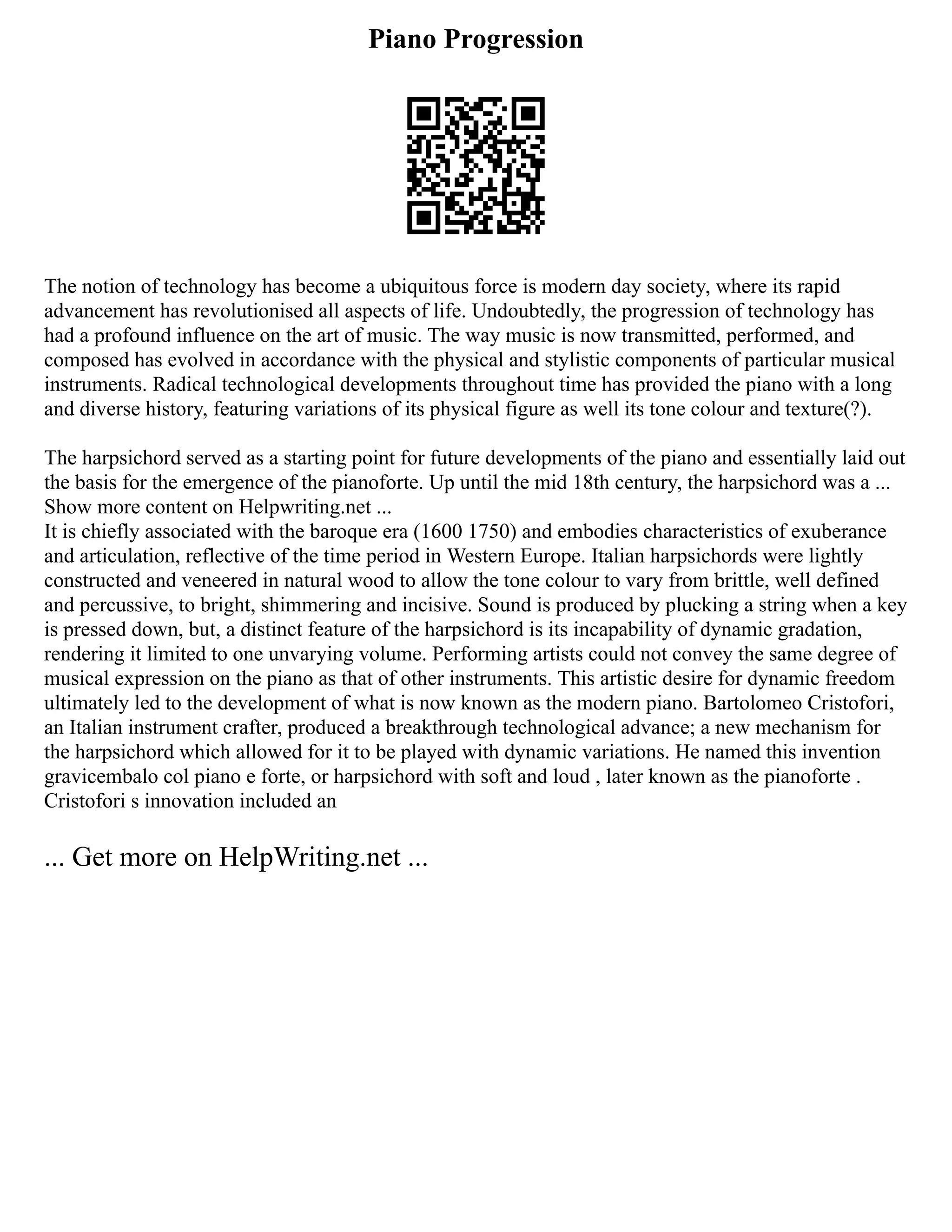 Piano Progression
The notion of technology has become a ubiquitous force is modern day society, where its rapid
advancement has revolutionised all aspects of life. Undoubtedly, the progression of technology has
had a profound influence on the art of music. The way music is now transmitted, performed, and
composed has evolved in accordance with the physical and stylistic components of particular musical
instruments. Radical technological developments throughout time has provided the piano with a long
and diverse history, featuring variations of its physical figure as well its tone colour and texture(?).
The harpsichord served as a starting point for future developments of the piano and essentially laid out
the basis for the emergence of the pianoforte. Up until the mid 18th century, the harpsichord was a ...
Show more content on Helpwriting.net ...
It is chiefly associated with the baroque era (1600 1750) and embodies characteristics of exuberance
and articulation, reflective of the time period in Western Europe. Italian harpsichords were lightly
constructed and veneered in natural wood to allow the tone colour to vary from brittle, well defined
and percussive, to bright, shimmering and incisive. Sound is produced by plucking a string when a key
is pressed down, but, a distinct feature of the harpsichord is its incapability of dynamic gradation,
rendering it limited to one unvarying volume. Performing artists could not convey the same degree of
musical expression on the piano as that of other instruments. This artistic desire for dynamic freedom
ultimately led to the development of what is now known as the modern piano. Bartolomeo Cristofori,
an Italian instrument crafter, produced a breakthrough technological advance; a new mechanism for
the harpsichord which allowed for it to be played with dynamic variations. He named this invention
gravicembalo col piano e forte, or harpsichord with soft and loud , later known as the pianoforte .
Cristofori s innovation included an
... Get more on HelpWriting.net ...
 