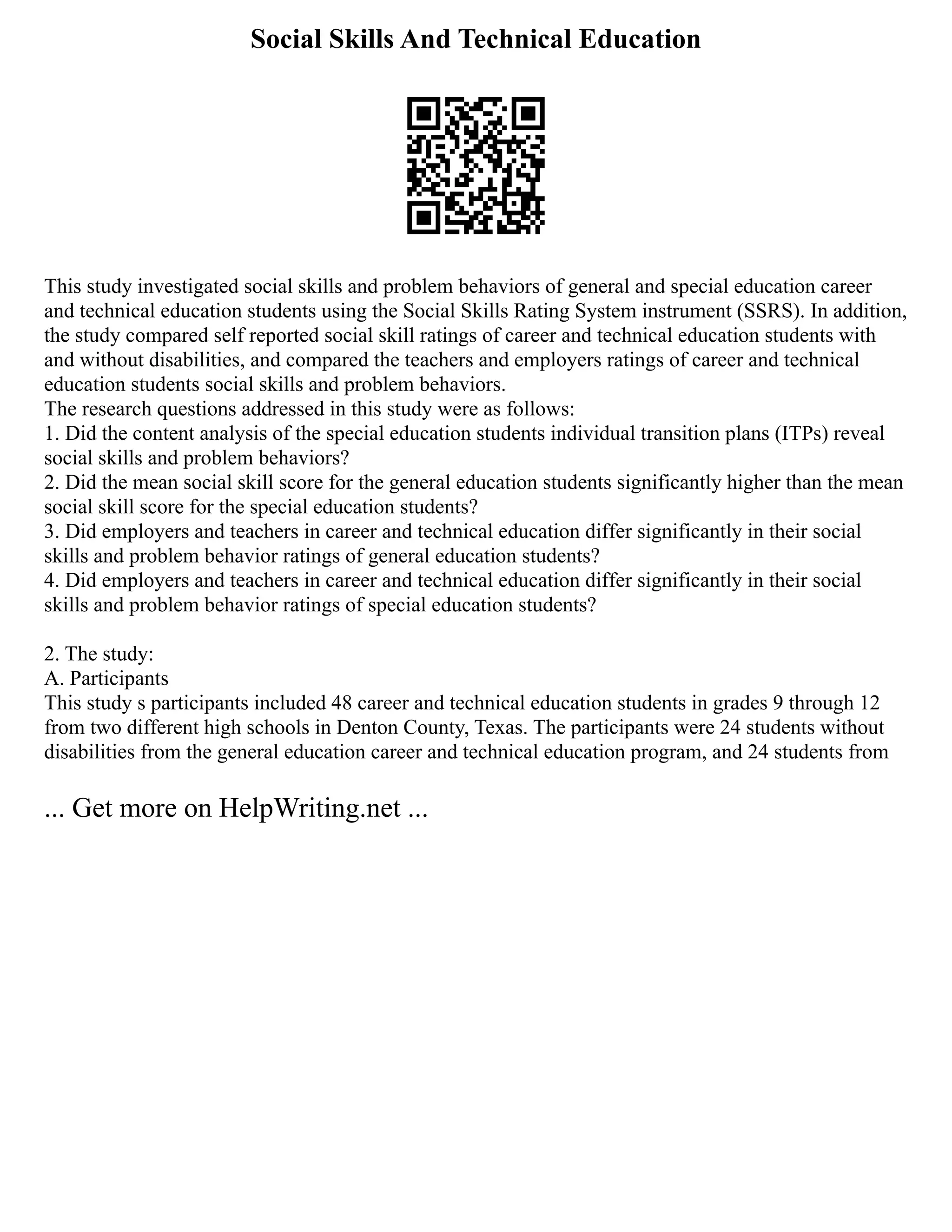 Social Skills And Technical Education
This study investigated social skills and problem behaviors of general and special education career
and technical education students using the Social Skills Rating System instrument (SSRS). In addition,
the study compared self reported social skill ratings of career and technical education students with
and without disabilities, and compared the teachers and employers ratings of career and technical
education students social skills and problem behaviors.
The research questions addressed in this study were as follows:
1. Did the content analysis of the special education students individual transition plans (ITPs) reveal
social skills and problem behaviors?
2. Did the mean social skill score for the general education students significantly higher than the mean
social skill score for the special education students?
3. Did employers and teachers in career and technical education differ significantly in their social
skills and problem behavior ratings of general education students?
4. Did employers and teachers in career and technical education differ significantly in their social
skills and problem behavior ratings of special education students?
2. The study:
A. Participants
This study s participants included 48 career and technical education students in grades 9 through 12
from two different high schools in Denton County, Texas. The participants were 24 students without
disabilities from the general education career and technical education program, and 24 students from
... Get more on HelpWriting.net ...
 
