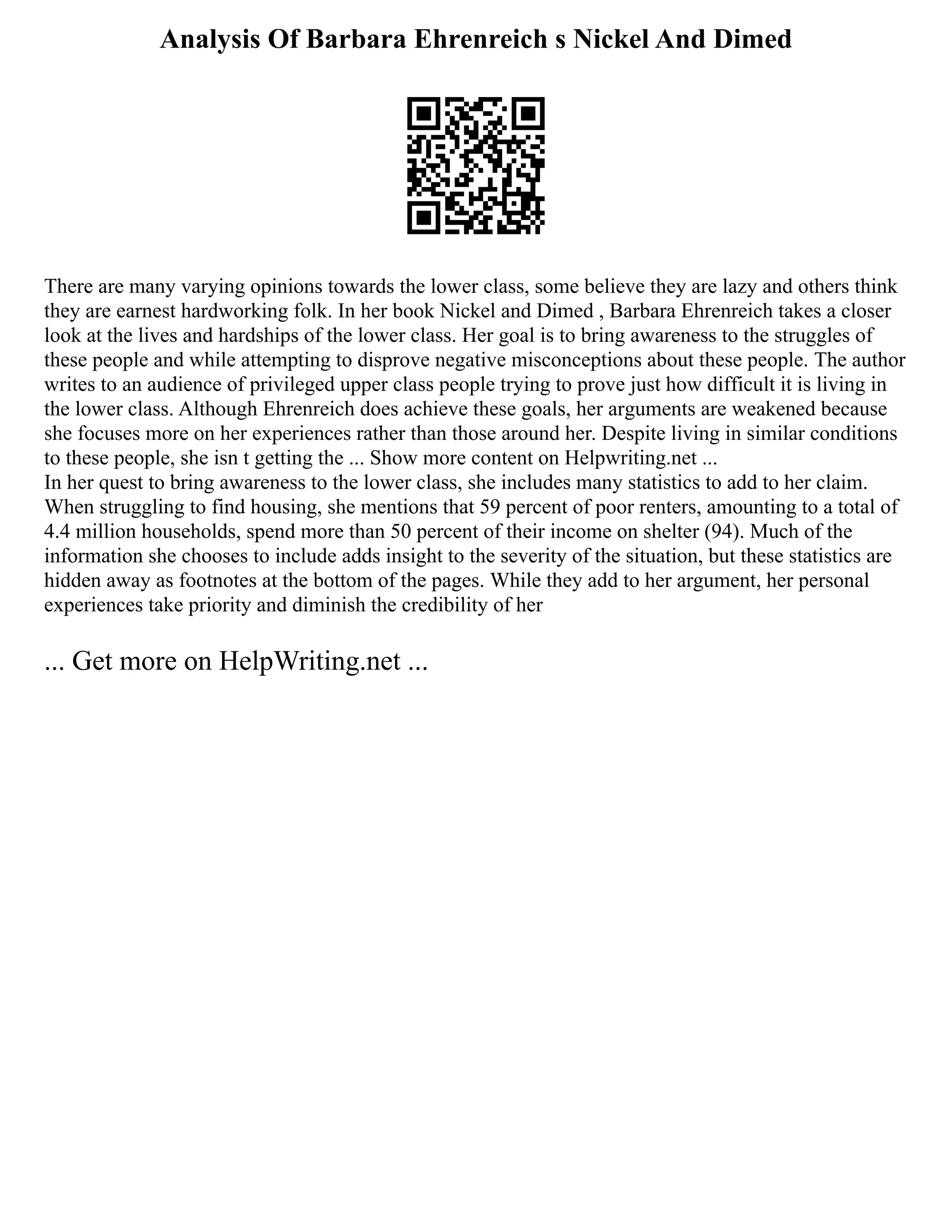 Analysis Of Barbara Ehrenreich s Nickel And Dimed
There are many varying opinions towards the lower class, some believe they are lazy and others think
they are earnest hardworking folk. In her book Nickel and Dimed , Barbara Ehrenreich takes a closer
look at the lives and hardships of the lower class. Her goal is to bring awareness to the struggles of
these people and while attempting to disprove negative misconceptions about these people. The author
writes to an audience of privileged upper class people trying to prove just how difficult it is living in
the lower class. Although Ehrenreich does achieve these goals, her arguments are weakened because
she focuses more on her experiences rather than those around her. Despite living in similar conditions
to these people, she isn t getting the ... Show more content on Helpwriting.net ...
In her quest to bring awareness to the lower class, she includes many statistics to add to her claim.
When struggling to find housing, she mentions that 59 percent of poor renters, amounting to a total of
4.4 million households, spend more than 50 percent of their income on shelter (94). Much of the
information she chooses to include adds insight to the severity of the situation, but these statistics are
hidden away as footnotes at the bottom of the pages. While they add to her argument, her personal
experiences take priority and diminish the credibility of her
... Get more on HelpWriting.net ...
 