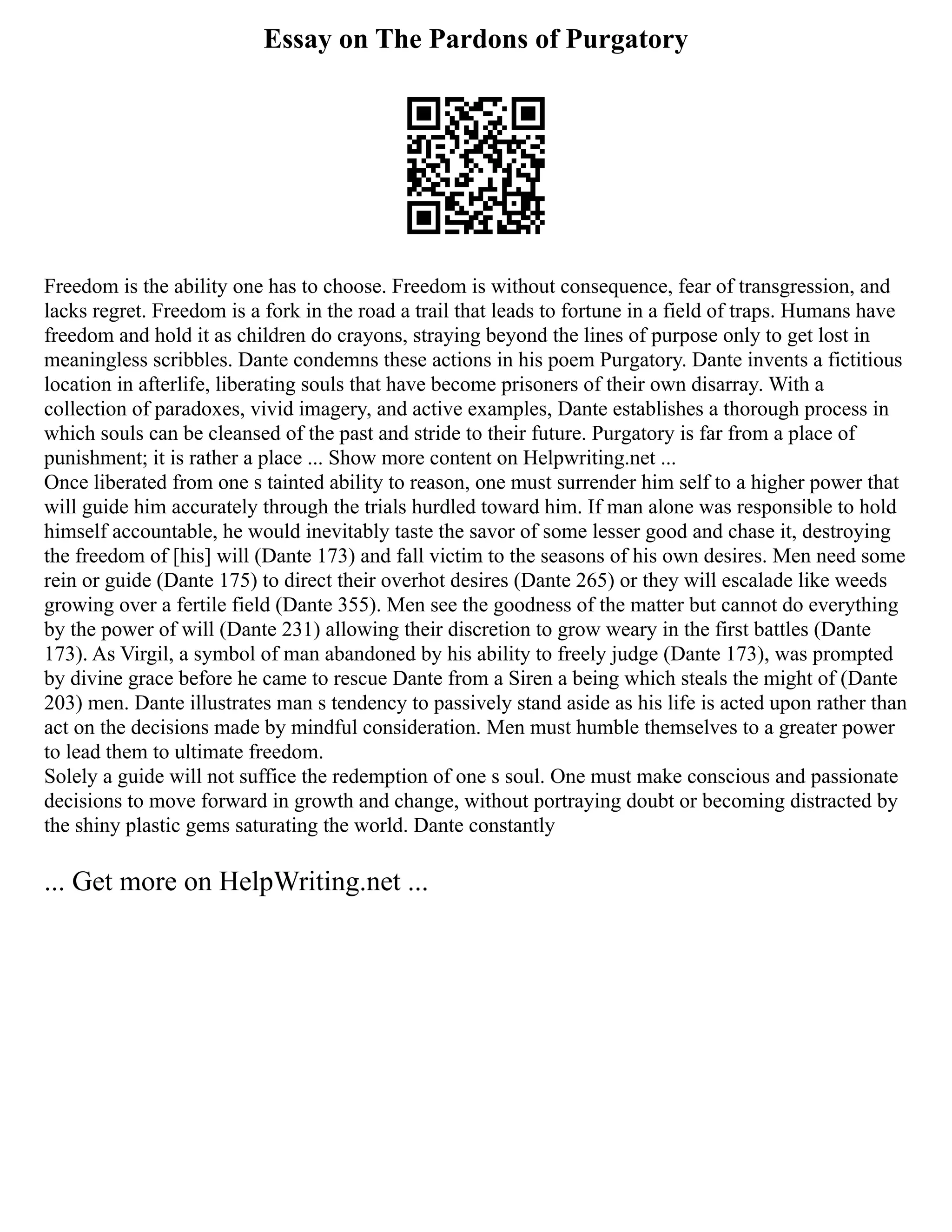Essay on The Pardons of Purgatory
Freedom is the ability one has to choose. Freedom is without consequence, fear of transgression, and
lacks regret. Freedom is a fork in the road a trail that leads to fortune in a field of traps. Humans have
freedom and hold it as children do crayons, straying beyond the lines of purpose only to get lost in
meaningless scribbles. Dante condemns these actions in his poem Purgatory. Dante invents a fictitious
location in afterlife, liberating souls that have become prisoners of their own disarray. With a
collection of paradoxes, vivid imagery, and active examples, Dante establishes a thorough process in
which souls can be cleansed of the past and stride to their future. Purgatory is far from a place of
punishment; it is rather a place ... Show more content on Helpwriting.net ...
Once liberated from one s tainted ability to reason, one must surrender him self to a higher power that
will guide him accurately through the trials hurdled toward him. If man alone was responsible to hold
himself accountable, he would inevitably taste the savor of some lesser good and chase it, destroying
the freedom of [his] will (Dante 173) and fall victim to the seasons of his own desires. Men need some
rein or guide (Dante 175) to direct their overhot desires (Dante 265) or they will escalade like weeds
growing over a fertile field (Dante 355). Men see the goodness of the matter but cannot do everything
by the power of will (Dante 231) allowing their discretion to grow weary in the first battles (Dante
173). As Virgil, a symbol of man abandoned by his ability to freely judge (Dante 173), was prompted
by divine grace before he came to rescue Dante from a Siren a being which steals the might of (Dante
203) men. Dante illustrates man s tendency to passively stand aside as his life is acted upon rather than
act on the decisions made by mindful consideration. Men must humble themselves to a greater power
to lead them to ultimate freedom.
Solely a guide will not suffice the redemption of one s soul. One must make conscious and passionate
decisions to move forward in growth and change, without portraying doubt or becoming distracted by
the shiny plastic gems saturating the world. Dante constantly
... Get more on HelpWriting.net ...
 