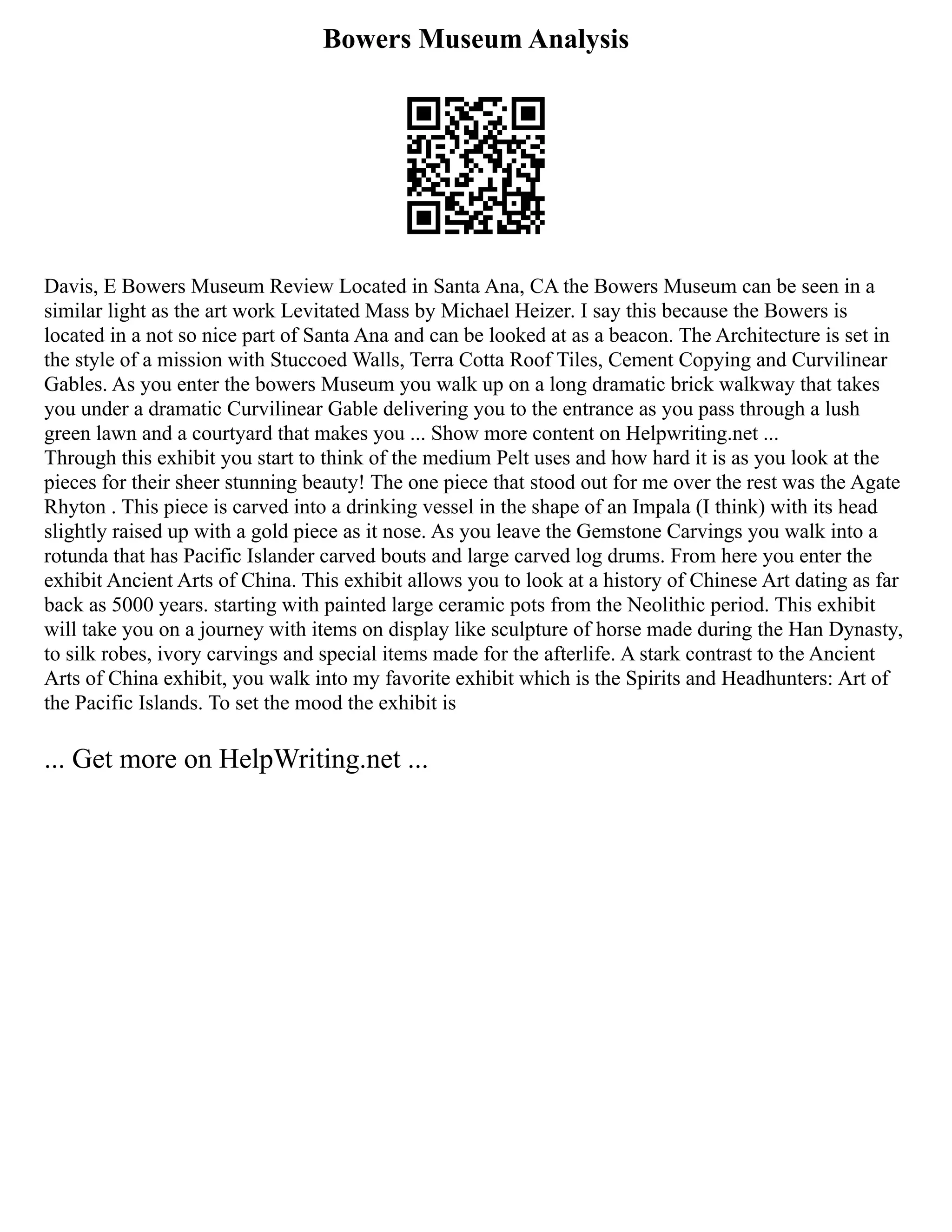 Bowers Museum Analysis
Davis, E Bowers Museum Review Located in Santa Ana, CA the Bowers Museum can be seen in a
similar light as the art work Levitated Mass by Michael Heizer. I say this because the Bowers is
located in a not so nice part of Santa Ana and can be looked at as a beacon. The Architecture is set in
the style of a mission with Stuccoed Walls, Terra Cotta Roof Tiles, Cement Copying and Curvilinear
Gables. As you enter the bowers Museum you walk up on a long dramatic brick walkway that takes
you under a dramatic Curvilinear Gable delivering you to the entrance as you pass through a lush
green lawn and a courtyard that makes you ... Show more content on Helpwriting.net ...
Through this exhibit you start to think of the medium Pelt uses and how hard it is as you look at the
pieces for their sheer stunning beauty! The one piece that stood out for me over the rest was the Agate
Rhyton . This piece is carved into a drinking vessel in the shape of an Impala (I think) with its head
slightly raised up with a gold piece as it nose. As you leave the Gemstone Carvings you walk into a
rotunda that has Pacific Islander carved bouts and large carved log drums. From here you enter the
exhibit Ancient Arts of China. This exhibit allows you to look at a history of Chinese Art dating as far
back as 5000 years. starting with painted large ceramic pots from the Neolithic period. This exhibit
will take you on a journey with items on display like sculpture of horse made during the Han Dynasty,
to silk robes, ivory carvings and special items made for the afterlife. A stark contrast to the Ancient
Arts of China exhibit, you walk into my favorite exhibit which is the Spirits and Headhunters: Art of
the Pacific Islands. To set the mood the exhibit is
... Get more on HelpWriting.net ...
 