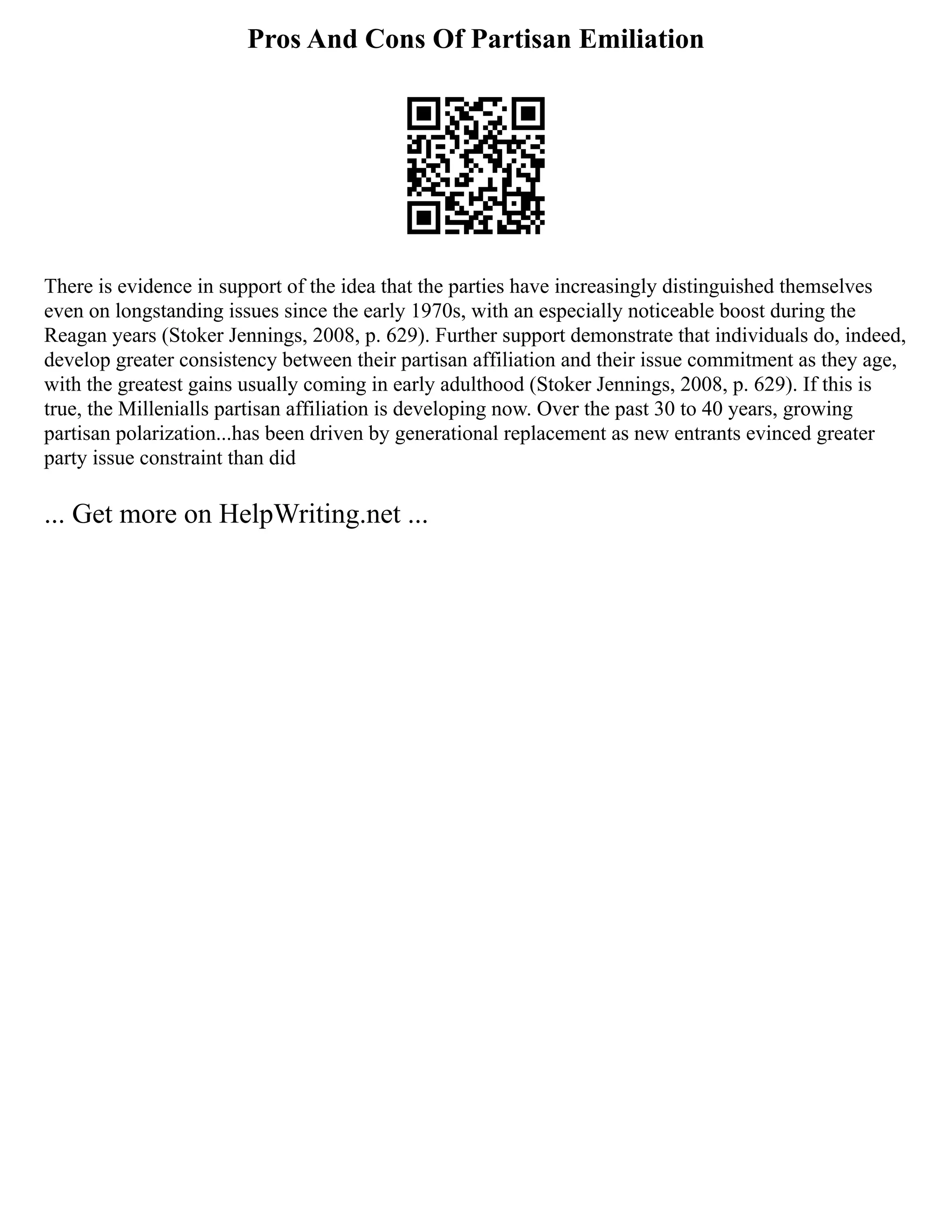 Pros And Cons Of Partisan Emiliation
There is evidence in support of the idea that the parties have increasingly distinguished themselves
even on longstanding issues since the early 1970s, with an especially noticeable boost during the
Reagan years (Stoker Jennings, 2008, p. 629). Further support demonstrate that individuals do, indeed,
develop greater consistency between their partisan affiliation and their issue commitment as they age,
with the greatest gains usually coming in early adulthood (Stoker Jennings, 2008, p. 629). If this is
true, the Millenialls partisan affiliation is developing now. Over the past 30 to 40 years, growing
partisan polarization...has been driven by generational replacement as new entrants evinced greater
party issue constraint than did
... Get more on HelpWriting.net ...
 