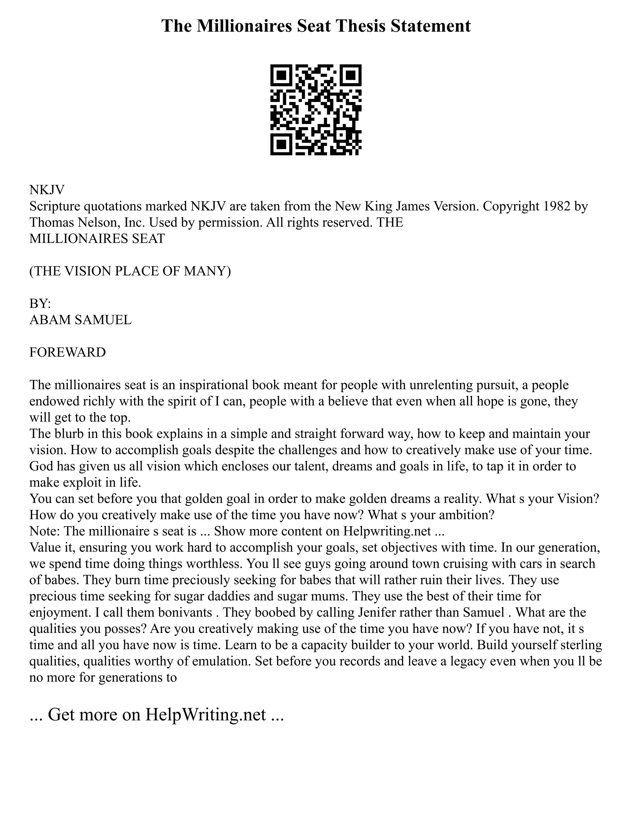 The Millionaires Seat Thesis Statement
NKJV
Scripture quotations marked NKJV are taken from the New King James Version. Copyright 1982 by
Thomas Nelson, Inc. Used by permission. All rights reserved. THE
MILLIONAIRES SEAT
(THE VISION PLACE OF MANY)
BY:
ABAM SAMUEL
FOREWARD
The millionaires seat is an inspirational book meant for people with unrelenting pursuit, a people
endowed richly with the spirit of I can, people with a believe that even when all hope is gone, they
will get to the top.
The blurb in this book explains in a simple and straight forward way, how to keep and maintain your
vision. How to accomplish goals despite the challenges and how to creatively make use of your time.
God has given us all vision which encloses our talent, dreams and goals in life, to tap it in order to
make exploit in life.
You can set before you that golden goal in order to make golden dreams a reality. What s your Vision?
How do you creatively make use of the time you have now? What s your ambition?
Note: The millionaire s seat is ... Show more content on Helpwriting.net ...
Value it, ensuring you work hard to accomplish your goals, set objectives with time. In our generation,
we spend time doing things worthless. You ll see guys going around town cruising with cars in search
of babes. They burn time preciously seeking for babes that will rather ruin their lives. They use
precious time seeking for sugar daddies and sugar mums. They use the best of their time for
enjoyment. I call them bonivants . They boobed by calling Jenifer rather than Samuel . What are the
qualities you posses? Are you creatively making use of the time you have now? If you have not, it s
time and all you have now is time. Learn to be a capacity builder to your world. Build yourself sterling
qualities, qualities worthy of emulation. Set before you records and leave a legacy even when you ll be
no more for generations to
... Get more on HelpWriting.net ...
 