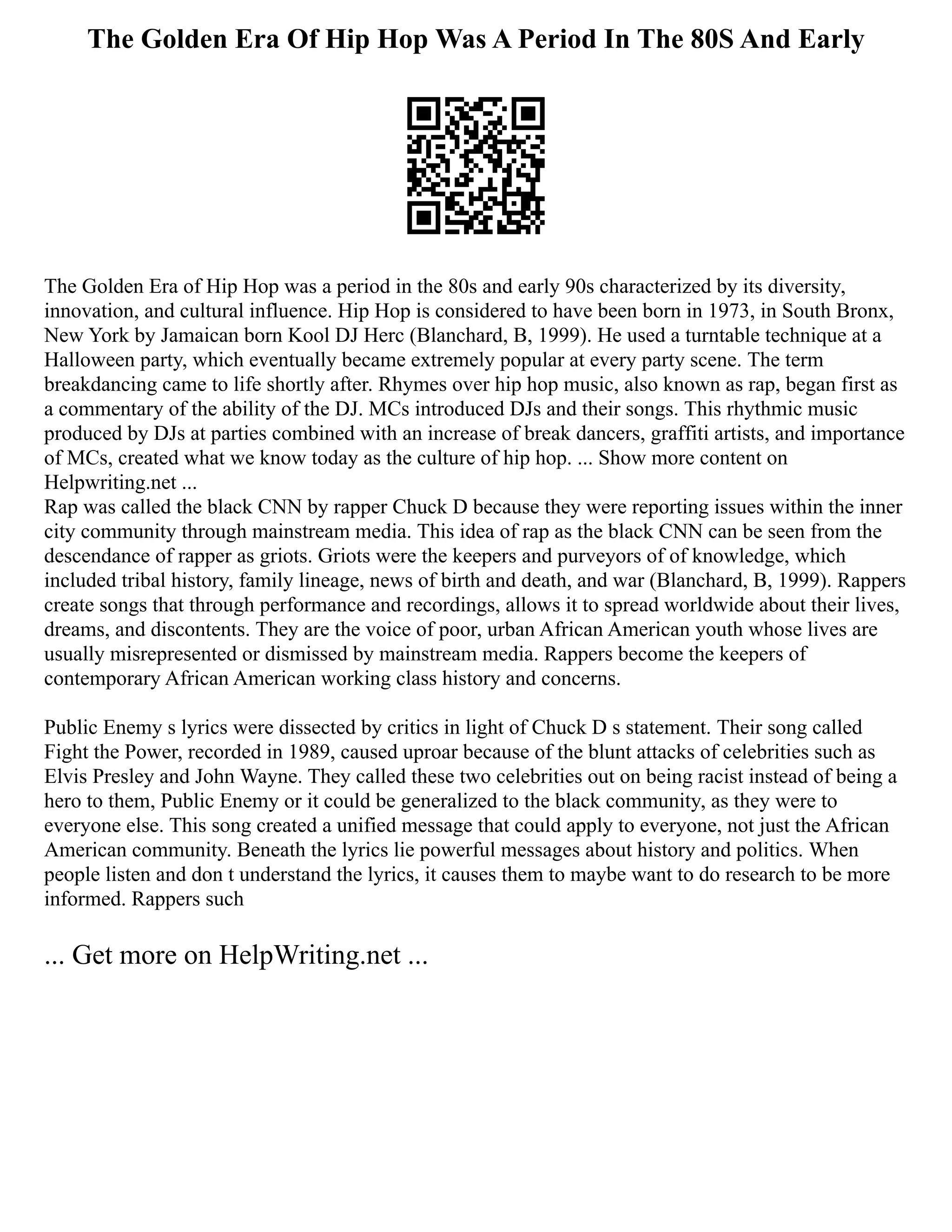 The Golden Era Of Hip Hop Was A Period In The 80S And Early
The Golden Era of Hip Hop was a period in the 80s and early 90s characterized by its diversity,
innovation, and cultural influence. Hip Hop is considered to have been born in 1973, in South Bronx,
New York by Jamaican born Kool DJ Herc (Blanchard, B, 1999). He used a turntable technique at a
Halloween party, which eventually became extremely popular at every party scene. The term
breakdancing came to life shortly after. Rhymes over hip hop music, also known as rap, began first as
a commentary of the ability of the DJ. MCs introduced DJs and their songs. This rhythmic music
produced by DJs at parties combined with an increase of break dancers, graffiti artists, and importance
of MCs, created what we know today as the culture of hip hop. ... Show more content on
Helpwriting.net ...
Rap was called the black CNN by rapper Chuck D because they were reporting issues within the inner
city community through mainstream media. This idea of rap as the black CNN can be seen from the
descendance of rapper as griots. Griots were the keepers and purveyors of of knowledge, which
included tribal history, family lineage, news of birth and death, and war (Blanchard, B, 1999). Rappers
create songs that through performance and recordings, allows it to spread worldwide about their lives,
dreams, and discontents. They are the voice of poor, urban African American youth whose lives are
usually misrepresented or dismissed by mainstream media. Rappers become the keepers of
contemporary African American working class history and concerns.
Public Enemy s lyrics were dissected by critics in light of Chuck D s statement. Their song called
Fight the Power, recorded in 1989, caused uproar because of the blunt attacks of celebrities such as
Elvis Presley and John Wayne. They called these two celebrities out on being racist instead of being a
hero to them, Public Enemy or it could be generalized to the black community, as they were to
everyone else. This song created a unified message that could apply to everyone, not just the African
American community. Beneath the lyrics lie powerful messages about history and politics. When
people listen and don t understand the lyrics, it causes them to maybe want to do research to be more
informed. Rappers such
... Get more on HelpWriting.net ...
 