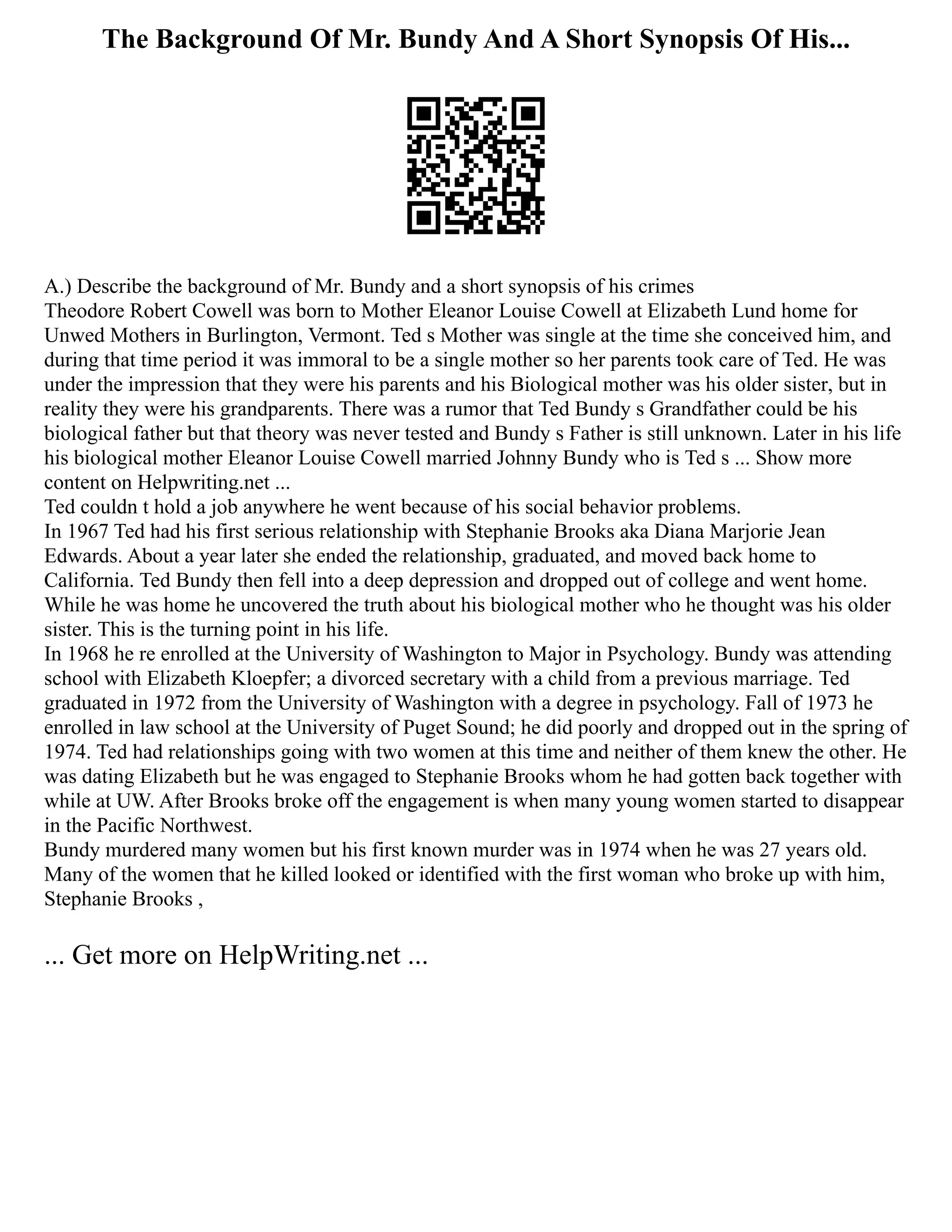 The Background Of Mr. Bundy And A Short Synopsis Of His...
A.) Describe the background of Mr. Bundy and a short synopsis of his crimes
Theodore Robert Cowell was born to Mother Eleanor Louise Cowell at Elizabeth Lund home for
Unwed Mothers in Burlington, Vermont. Ted s Mother was single at the time she conceived him, and
during that time period it was immoral to be a single mother so her parents took care of Ted. He was
under the impression that they were his parents and his Biological mother was his older sister, but in
reality they were his grandparents. There was a rumor that Ted Bundy s Grandfather could be his
biological father but that theory was never tested and Bundy s Father is still unknown. Later in his life
his biological mother Eleanor Louise Cowell married Johnny Bundy who is Ted s ... Show more
content on Helpwriting.net ...
Ted couldn t hold a job anywhere he went because of his social behavior problems.
In 1967 Ted had his first serious relationship with Stephanie Brooks aka Diana Marjorie Jean
Edwards. About a year later she ended the relationship, graduated, and moved back home to
California. Ted Bundy then fell into a deep depression and dropped out of college and went home.
While he was home he uncovered the truth about his biological mother who he thought was his older
sister. This is the turning point in his life.
In 1968 he re enrolled at the University of Washington to Major in Psychology. Bundy was attending
school with Elizabeth Kloepfer; a divorced secretary with a child from a previous marriage. Ted
graduated in 1972 from the University of Washington with a degree in psychology. Fall of 1973 he
enrolled in law school at the University of Puget Sound; he did poorly and dropped out in the spring of
1974. Ted had relationships going with two women at this time and neither of them knew the other. He
was dating Elizabeth but he was engaged to Stephanie Brooks whom he had gotten back together with
while at UW. After Brooks broke off the engagement is when many young women started to disappear
in the Pacific Northwest.
Bundy murdered many women but his first known murder was in 1974 when he was 27 years old.
Many of the women that he killed looked or identified with the first woman who broke up with him,
Stephanie Brooks ,
... Get more on HelpWriting.net ...
 