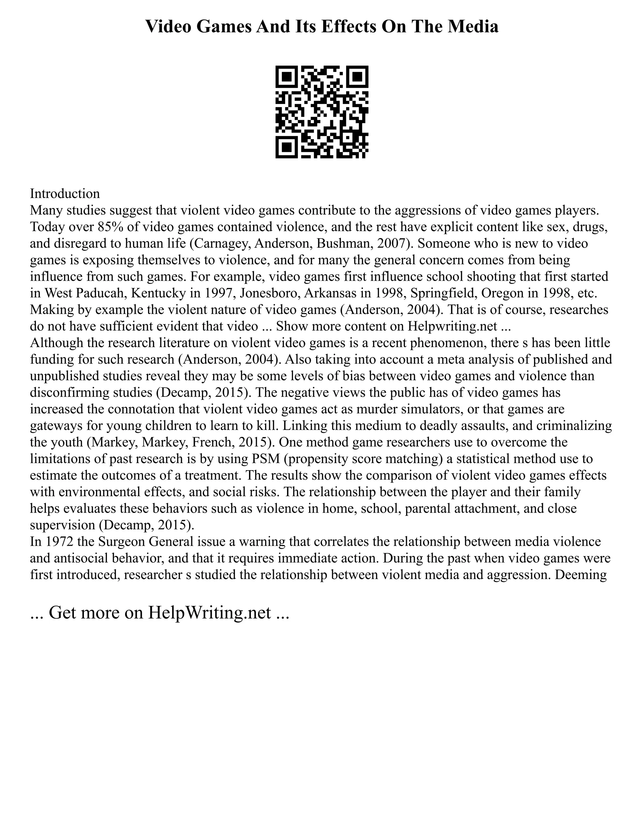 Video Games And Its Effects On The Media
Introduction
Many studies suggest that violent video games contribute to the aggressions of video games players.
Today over 85% of video games contained violence, and the rest have explicit content like sex, drugs,
and disregard to human life (Carnagey, Anderson, Bushman, 2007). Someone who is new to video
games is exposing themselves to violence, and for many the general concern comes from being
influence from such games. For example, video games first influence school shooting that first started
in West Paducah, Kentucky in 1997, Jonesboro, Arkansas in 1998, Springfield, Oregon in 1998, etc.
Making by example the violent nature of video games (Anderson, 2004). That is of course, researches
do not have sufficient evident that video ... Show more content on Helpwriting.net ...
Although the research literature on violent video games is a recent phenomenon, there s has been little
funding for such research (Anderson, 2004). Also taking into account a meta analysis of published and
unpublished studies reveal they may be some levels of bias between video games and violence than
disconfirming studies (Decamp, 2015). The negative views the public has of video games has
increased the connotation that violent video games act as murder simulators, or that games are
gateways for young children to learn to kill. Linking this medium to deadly assaults, and criminalizing
the youth (Markey, Markey, French, 2015). One method game researchers use to overcome the
limitations of past research is by using PSM (propensity score matching) a statistical method use to
estimate the outcomes of a treatment. The results show the comparison of violent video games effects
with environmental effects, and social risks. The relationship between the player and their family
helps evaluates these behaviors such as violence in home, school, parental attachment, and close
supervision (Decamp, 2015).
In 1972 the Surgeon General issue a warning that correlates the relationship between media violence
and antisocial behavior, and that it requires immediate action. During the past when video games were
first introduced, researcher s studied the relationship between violent media and aggression. Deeming
... Get more on HelpWriting.net ...
 