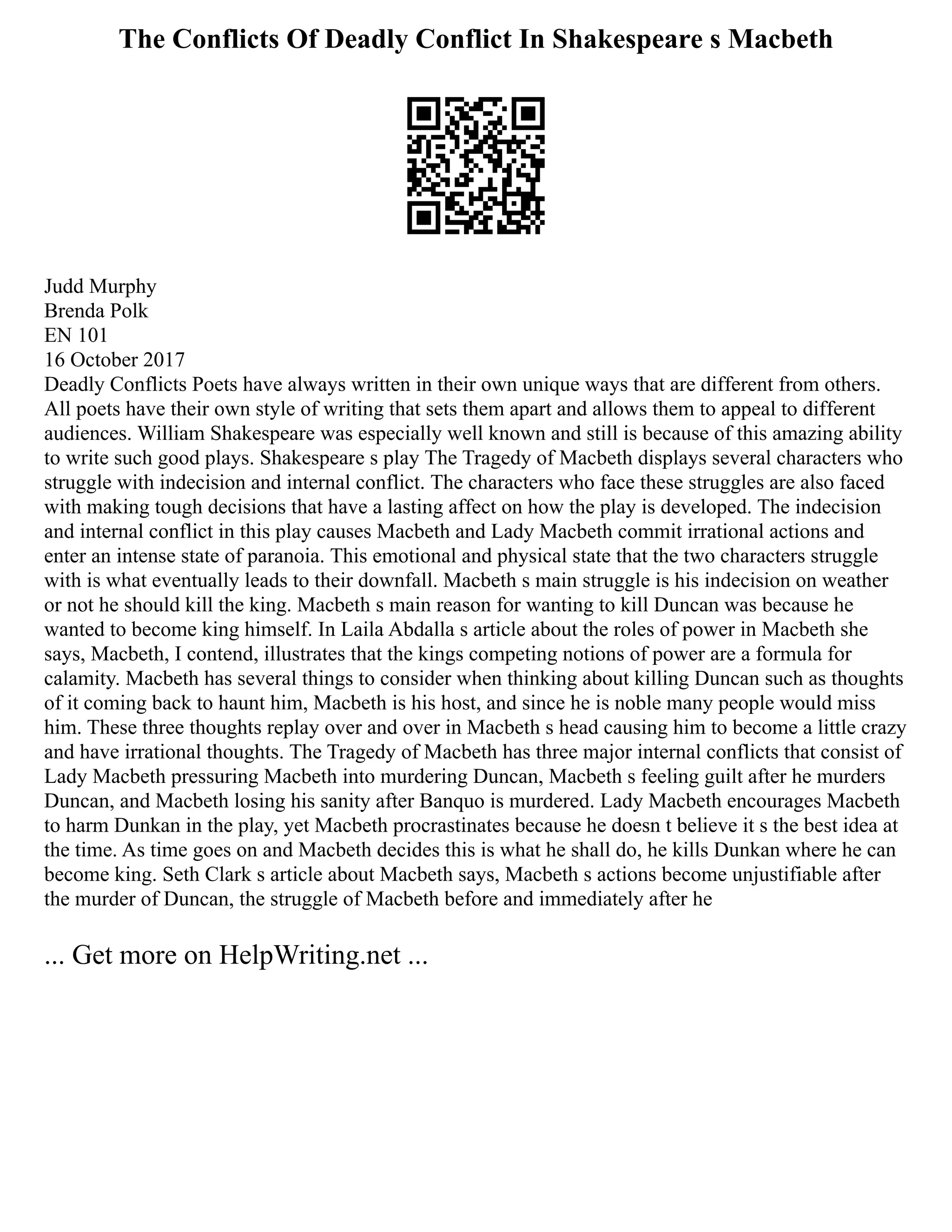 The Conflicts Of Deadly Conflict In Shakespeare s Macbeth
Judd Murphy
Brenda Polk
EN 101
16 October 2017
Deadly Conflicts Poets have always written in their own unique ways that are different from others.
All poets have their own style of writing that sets them apart and allows them to appeal to different
audiences. William Shakespeare was especially well known and still is because of this amazing ability
to write such good plays. Shakespeare s play The Tragedy of Macbeth displays several characters who
struggle with indecision and internal conflict. The characters who face these struggles are also faced
with making tough decisions that have a lasting affect on how the play is developed. The indecision
and internal conflict in this play causes Macbeth and Lady Macbeth commit irrational actions and
enter an intense state of paranoia. This emotional and physical state that the two characters struggle
with is what eventually leads to their downfall. Macbeth s main struggle is his indecision on weather
or not he should kill the king. Macbeth s main reason for wanting to kill Duncan was because he
wanted to become king himself. In Laila Abdalla s article about the roles of power in Macbeth she
says, Macbeth, I contend, illustrates that the kings competing notions of power are a formula for
calamity. Macbeth has several things to consider when thinking about killing Duncan such as thoughts
of it coming back to haunt him, Macbeth is his host, and since he is noble many people would miss
him. These three thoughts replay over and over in Macbeth s head causing him to become a little crazy
and have irrational thoughts. The Tragedy of Macbeth has three major internal conflicts that consist of
Lady Macbeth pressuring Macbeth into murdering Duncan, Macbeth s feeling guilt after he murders
Duncan, and Macbeth losing his sanity after Banquo is murdered. Lady Macbeth encourages Macbeth
to harm Dunkan in the play, yet Macbeth procrastinates because he doesn t believe it s the best idea at
the time. As time goes on and Macbeth decides this is what he shall do, he kills Dunkan where he can
become king. Seth Clark s article about Macbeth says, Macbeth s actions become unjustifiable after
the murder of Duncan, the struggle of Macbeth before and immediately after he
... Get more on HelpWriting.net ...
 