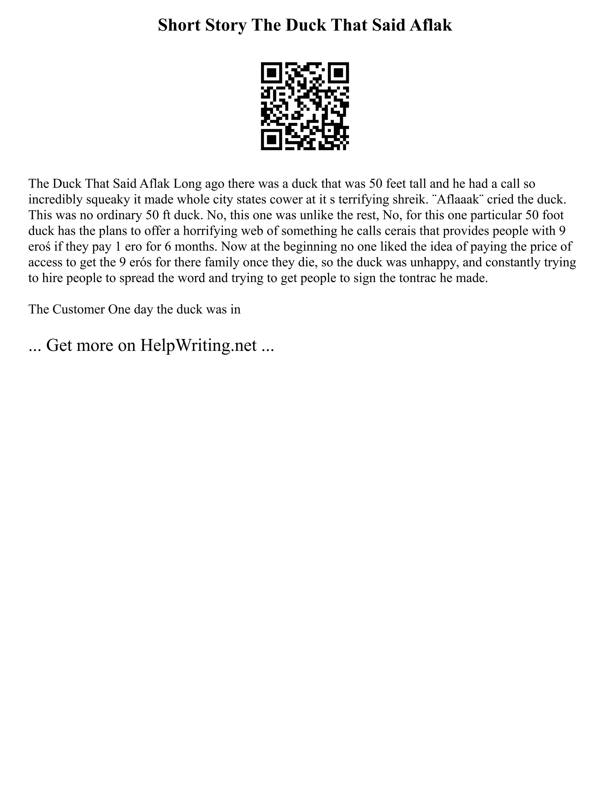 Short Story The Duck That Said Aflak
The Duck That Said Aflak Long ago there was a duck that was 50 feet tall and he had a call so
incredibly squeaky it made whole city states cower at it s terrifying shreik. ¨Aflaaak¨ cried the duck.
This was no ordinary 50 ft duck. No, this one was unlike the rest, No, for this one particular 50 foot
duck has the plans to offer a horrifying web of something he calls cerais that provides people with 9
eroś if they pay 1 ero for 6 months. Now at the beginning no one liked the idea of paying the price of
access to get the 9 erós for there family once they die, so the duck was unhappy, and constantly trying
to hire people to spread the word and trying to get people to sign the tontrac he made.
The Customer One day the duck was in
... Get more on HelpWriting.net ...
 