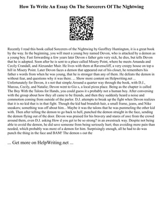 How To Write An Essay On The Sorcerers Of The Nightwing
Recently I read this book called Sorcerers of the Nightwing by Geoffrey Huntington, it is a great book
by the way. In the beginning, you will meet a young boy named Devon, who is attacked by a demon as
a young boy. Fast forwarding a few years later Devon s father gets very sick, he dies, but tells Devon
that he is adopted. Soon after he is sent to a place called Misery Point, where he meets Amanda and
Cecily Crandall, and Alexander Muir. He lives with them at Ravenscliff, a very creepy house on top a
hill in Misery Point. Later Devon faces a demon that appeared out of his closet, he remembers his
father s words from when he was young, that he is stronger than any of them. He defeats the demon in
without fear, and questions why it was there. ... Show more content on Helpwriting.net ...
Unfortunately for Devon, it s not that simple.Around a quarter way through the book, with D.J.,
Marcus, Cecily, and Natalie; Devon went to Gio s, a local pizza place. Being as the chapter is called
The Boy With the Talons for Hands, you could guess it s probably not a human boy. After conversing
with the group about how they all came to be friends, and then they suddenly heard a noise and
commotion coming from outside of the parlor. D.J. attempts to break up the fight when Devon realizes
that it is no kid that is in that fight. Though the kid had brandish hair, a small frame, jeans, and Nike
sneakers; something was off about him... Maybe it was the talons that he was pummeling the other kid
with. Then after telling the demon to go back to hell, punched the demon straight in the face, sending
the demon flying out of the door. Devon was praised for his bravery and stares of awe from the crowd
around them, even D.J. asking How d you get to be so strong? in an awestruck way. Despite not being
able to avoid the demon, he did save someone from being seriously hurt; thus avoiding more pain than
needed, which probably was more of a demon for him. Surprisingly enough, all he had to do was
punch the thing in the face and BAM! The demon s out the
... Get more on HelpWriting.net ...
 