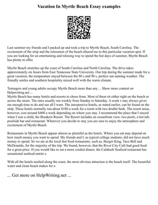 Vacation In Myrtle Beach Essay examples
Last summer my friends and I packed up and took a trip to Myrtle Beach, South Carolina. The
excitement of the strip and the relaxation of the beach allured me to this particular vacation spot. If
you are looking for an entertaining and relaxing way to spend the hot days of summer, Myrtle Beach
has plenty to offer.
Myrtle Beach stretches up the coast of South Carolina and North Carolina. The drive takes
approximately six hours from East Tennessee State University. Our trip during the summer made for a
great vacation, the temperature stayed between the 80 s and 90 s, perfect sun tanning weather. The
friendly smiles and southern hospitality mixed well with the warm climate.
Teenagers and young adults occupy Myrtle Beach more than any ... Show more content on
Helpwriting.net ...
Myrtle Beach has many hotels and resorts to chose from. Most of them sit either right on the beach or
across the street. The rates usually run weekly from Sunday to Saturday. A week s stay always gives
me enough time to do and see all I want. The inexpensive hotels, as stated earlier, can be found on the
strip. These hotels normally run about $180 a week for a room with two double beds. The resort areas,
however, cost around $400 a week depending on where you stay. I recommend the place that I stayed
when I was a child, the Breakers Resort. The Resort includes an oceanfront view, two pools, a hot tub,
poolside bar and restaurant. Wherever you decide to stay you are sure to enjoy the atmosphere and
excitement of Myrtle Beach.
Restaurants in Myrtle Beach appear almost as plentiful as the hotels. Where you eat may depend on
how much money you want to spend. My friends and I, as typical college students, did not have much
money to spend. So we ate at the local fast food restaurants, such as, Burger King, Taco Bell and
McDonalds, for the majority of the trip. We found, however, that the River City Café had good food
for a great price. If you would like to eat a more cordial dinner, the Calabash Seafood restaurant has
sensational seafood entrée s.
With all the hotels nestled along the coast, the most obvious attraction is the beach itself. The beautiful
water and clean beach makes for a
... Get more on HelpWriting.net ...
 