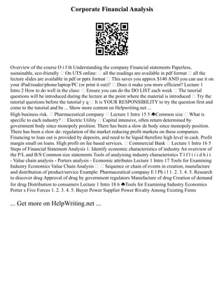 Corporate Financial Analysis
Overview of the course O i f th Understanding the company Financial statements Paperless,
sustainable, eco‐friendly  On UTS online:  all the readings are available in pdf format  all the
lecture slides are available in pdf or pptx format  This saves you approx $140 AND you can use it on
your iPad/reader/phone/laptop/PC (or print it out)?  Does it make you more efficient? Lecture 1
Intro 2 How to do well in the class:  Ensure you can do the DO LIST each week  The tutorial
questions will be introduced during the lecture at the point where the material is introduced  Try the
tutorial questions before the tutorial y q  It is YOUR RESPONSIBILITY to try the question first and
come to the tutorial and be ... Show more content on Helpwriting.net ...
High business risk.  Pharmaceutical company  Lecture 1 Intro 15 5 Common size  What is
specific to each industry?  Electric Utility  Capital intensive, often return determined by
government body since monopoly position. There has been a slow de body since monopoly position.
There has been a slow de‐ regulation of the market reducing profit markets on these companies.
Financing to loan out is provided by deposits, and need to be liquid therefore high level in cash. Profit
margin small on loans. High profit on fee based services.  Commercial Bank  Lecture 1 Intro 16 5
Steps of Financial Statement Analysis 1. Identify economic characteristics of industry An overview of
the P/L and B/S Common size statements Tools of analyising industry characteristics T l f l i i i d h i i
‐ Value chain analysis ‐ Porters analysis ‐ Economic attributes Lecture 1 Intro 17 Tools for Examining
Industry Economics Value Chain Analysis   Sequence or chain of events in creation, manufacture
and distribution of product/service Example: Pharmaceutical company E l Ph i l 1. 2. 3. 4. 5. Research
to discover drug Approval of drug by government regulators Manufacture of drug Creation of demand
for drug Distribution to consumers Lecture 1 Intro 18 6 Tools for Examining Industry Economics
Porter s Five Forces 1. 2. 3. 4. 5. Buyer Power Supplier Power Rivalry Among Existing Firms
... Get more on HelpWriting.net ...
 