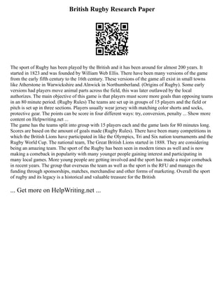 British Rugby Research Paper
The sport of Rugby has been played by the British and it has been around for almost 200 years. It
started in 1823 and was founded by William Web Ellis. There have been many versions of the game
from the early fifth century to the 16th century. These versions of the game all exist in small towns
like Atherstone in Warwickshire and Alnwick in Northumberland. (Origins of Rugby). Some early
versions had players move animal parts across the field, this was later outlawed by the local
authorizes. The main objective of this game is that players must score more goals than opposing teams
in an 80 minute period. (Rugby Rules) The teams are set up in groups of 15 players and the field or
pitch is set up in three sections. Players usually wear jersey with matching color shorts and socks,
protective gear. The points can be score in four different ways: try, conversion, penalty ... Show more
content on Helpwriting.net ...
The game has the teams split into group with 15 players each and the game lasts for 80 minutes long.
Scores are based on the amount of goals made (Rugby Rules). There have been many competitions in
which the British Lions have participated in like the Olympics, Tri and Six nation tournaments and the
Rugby World Cup. The national team, The Great British Lions started in 1888. They are considering
being an amazing team. The sport of the Rugby has been seen in modern times as well and is now
making a comeback in popularity with many younger people gaining interest and participating in
many local games. More young people are getting involved and the sport has made a major comeback
in recent years. The group that overseas the team as well as the sport is the RFU and manages the
funding through sponsorships, matches, merchandise and other forms of marketing. Overall the sport
of rugby and its legacy is a historical and valuable treasure for the British
... Get more on HelpWriting.net ...
 