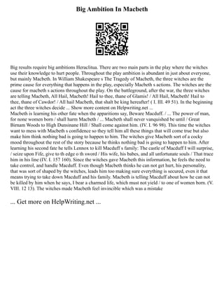 Big Ambition In Macbeth
Big results require big ambitions Heraclitua. There are two main parts in the play where the witches
use their knowledge to hurt people. Throughout the play ambition is abundant in just about everyone,
but mainly Macbeth. In William Shakespeare s The Tragedy of Macbeth, the three witches are the
prime cause for everything that happens in the play, especially Macbeth s actions. The witches are the
cause for macbeth s actions throughout the play. On the battleground, after the war, the three witches
are telling Macbeth, All Hail, Macbeth! Hail to thee, thane of Glamis! / All Hail, Macbeth! Hail to
thee, thane of Cawdor! / All hail Macbeth, that shalt be king hereafter! ( I. III. 49 51). In the beginning
act the three witches decide ... Show more content on Helpwriting.net ...
Macbeth is learning his other fate when the apparitions say, Beware Macduff. / ... The power of man,
for none women born / shall harm Macbeth / ... Macbeth shall never vanquished be until / Great
Birnam Woods to High Dunsinane Hill / Shall come against him. (IV. I. 96 98). This time the witches
want to mess with Macbeth s confidence so they tell him all these things that will come true but also
make him think nothing bad is going to happen to him. The witches give Macbeth sort of a cocky
mood throughout the rest of the story because he thinks nothing bad is going to happen to him. After
learning his second fate he tells Lennox to kill Macduff s family: The castle of Macduff I will surprise,
/ seize upon Fife, give to th edge o th sword / His wife, his babes, and all unfortunate souls / That trace
him in his line (IV. I. 157 160). Since the witches gave Macbeth this information, he feels the need to
take control, and handle Macduff. Even though Macbeth thinks he can not get hurt, his personality,
that was sort of shaped by the witches, leads him too making sure everything is secured, even it that
means trying to take down Macduff and his family. Macbeth is telling Macduff about how he can not
be killed by him when he says, I bear a charmed life, which must not yield / to one of women born. (V.
VIII. 12 13). The witches made Macbeth feel invincible which was a mistake
... Get more on HelpWriting.net ...
 