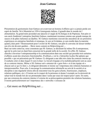 Jean Gattuso
Présentation du gestionnaire Jean Gattuso est avant tout un homme d affaires qui n a jamais perdu son
esprit de famille. Né à Montréal en 1956 d immigrants italiens, il grandit dans le monde de l
alimentation. Sa grand mère possédait une épicerie à l angle de St Zotique et de Papineau. Son père et
son oncle fondèrent l entreprise familiale Gattuso, maintenant reconnue comme une grande marque de
sauces et de pâtes italiennes au Québec. M. Gattuso mentionne souvent des anecdotes de ses premières
expériences en entreprise familiale et remarque, Je suis né là dedans, je suis tombé dans la marmite
quand j étais petit ! Heureusement pour l avenir de M. Gattuso, son père le convainc de laisser tomber
son rêve de devenir gardien ... Show more content on Helpwriting.net ...
Basé sur notre entrevue, nous constatons que M. Gattuso, se déclarant lui même fils d entrepreneur,
agit de la sorte tout en étant bien conscient de la grande taille de la société. En effet, M. Gattuso
cherche à favoriser l entrepreneurship et la communication dans une société qui possède trois unitaires
d affaires ayant des structures fonctionnelles. D ailleurs, c est la « hiérarchie la plus flat aplanie que
possible » qui est préconisée par M. Gattuso. Ce dirigeant a une idée très claire du contexte interne qu
il souhaite créer et dans lequel il veut évoluer. Le travail d équipe et la multidisciplinarité sont au cœur
de ce contexte interne. Même si M. Gattuso sait s entourer de « gens forts » et d une équipe où «
chacun sait ce qu il à faire », le dirigeant démontre et insiste sur l importance des relations humaines et
interpersonnelles. Pour cela, il encourage la communication informelle au sein de la société et se
discipline à une régularité stricte afin de rencontrer tous les gens (clients, fournisseurs, employés,
relations publiques, etc.). Il insiste sur le respect de la personne et donne l exemple sur la nécessité de
saluer tout le monde lors de ses promenades dans l usine par souci de respect pour l autre. En outre,
par une extension du contexte interne à l externe de sa préoccupation première des relations humaines,
il insiste particulièrement sur l importance des « networks » (réseaux de
... Get more on HelpWriting.net ...
 