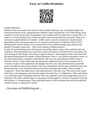 Essay on Conflict Resolution
Conflict Resolution
Whenever there are people, there always will be conflict. Opinions vary, misunderstandings and
miscommunications occur, and people have different values and priorities. All of these things create
conflict in our life and at work. The problem is not conflict itself, but rather how we deal with it. As
long as it is resolved effectively, conflict can lead to personal and professional growth. There is no
universal accepted definition of conflict. Conflict can be viewed as functional or dysfunctional
depending on how each person perceives it, manages it and resolves it. (Iglesias Vallejo, 2012)
Working in the clinical setting, it is not uncommon to have conflict among nurses, doctors and
patients. Nowadays, nurses not ... Show more content on Helpwriting.net ...
In spite of increased observation and frequent reorienting, patient A grew more confused and even
combative. Nurse B decided it was necessary to place the patient in restraints for his own safety. The
next morning at shift change, Nurse B gave report to Nurse C, informing her of the events that led to
the patient being placed in restraints. Around lunchtime, Nurse C was called to the patient s room. As
she entered, the patient s daughter confronted her. She was very upset about her father being in
restraints. Nurse C tried to deescalate the situation by explaining exactly why the patient was in
restraints. In spite of this explanation, the daughter became very irate and threatened to punch the
nurse if she did not remove the restraints. The nurse immediately left the room, notified security and
documented the events. Typically, there are five style of dealing with conflict. These include: 1.
Competitive: These individuals take a firm stand and know what they want. This style can be useful
when there is an emergency and a decision needs to be made fast, 2. Collaborative: These individuals
try to meet the needs of all people involved. They are cooperative and acknowledge that everyone is
important. This style is useful when it is necessary to bring together a variety of viewpoints to get the
best solution, 3. Compromising: These individuals prefer to find a solution that will at least partially
satisfy everyone. Compromise is useful
... Get more on HelpWriting.net ...
 