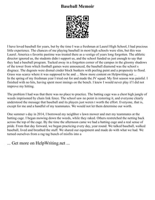 Baseball Memoir
I have loved baseball for years, but by the time I was a freshman at Laurel High School, I had precious
little experience. The chances of me playing baseball in most high schools were slim, but this was
Laurel. America s favorite pastime was treated there as a vestige of years long forgotten. The athletic
director ignored us, the students didn t support us, and the school funded us just enough to say that
they had a baseball program. Tucked away in a forgotten corner of the campus in the gloomy shadows
of the tower from which football games were announced, the baseball diamond was the school s
disgrace. The dugouts were dismal cinder block bunkers with peeling paint and a propensity to flood.
Grass was scarce where it was supposed to be and ... Show more content on Helpwriting.net ...
In the spring of my freshman year I tried out for and made the JV squad. My first season was painful. I
finished with no hits, having spent most innings on the bench. I knew I would never play if I did not
improve my hitting.
The problem I had was that there was no place to practice. The batting cage was a chest high jungle of
weeds imprisoned by chain link fence. The school saw no point in restoring it, and everyone clearly
understood the message that baseball and its players just weren t worth the effort. Everyone, that is,
except for me and a handful of my teammates. We would not let them determine our worth.
One summer s day in 2014, I borrowed my neighbor s lawn mower and met my teammates at the
batting cage. I began mowing down the weeds, while they raked. Others restretched the netting back
across the top of the cage. By the time the afternoon came we had a batting cage and a real sense of
pride. From that day forward, we began practicing every day, year round. We talked baseball, walked
baseball, lived and breathed the stuff. We shared our equipment and made do with what we had. We
turned ourselves from a rag tag bunch of misfits into a
... Get more on HelpWriting.net ...
 