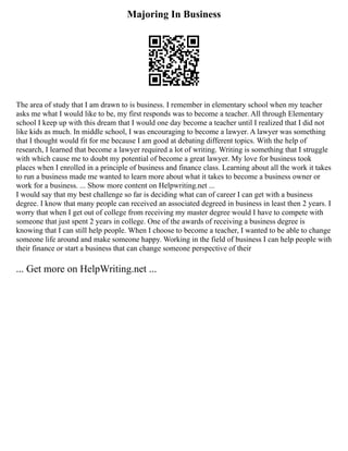 Majoring In Business
The area of study that I am drawn to is business. I remember in elementary school when my teacher
asks me what I would like to be, my first responds was to become a teacher. All through Elementary
school I keep up with this dream that I would one day become a teacher until I realized that I did not
like kids as much. In middle school, I was encouraging to become a lawyer. A lawyer was something
that I thought would fit for me because I am good at debating different topics. With the help of
research, I learned that become a lawyer required a lot of writing. Writing is something that I struggle
with which cause me to doubt my potential of become a great lawyer. My love for business took
places when I enrolled in a principle of business and finance class. Learning about all the work it takes
to run a business made me wanted to learn more about what it takes to become a business owner or
work for a business. ... Show more content on Helpwriting.net ...
I would say that my best challenge so far is deciding what can of career I can get with a business
degree. I know that many people can received an associated degreed in business in least then 2 years. I
worry that when I get out of college from receiving my master degree would I have to compete with
someone that just spent 2 years in college. One of the awards of receiving a business degree is
knowing that I can still help people. When I choose to become a teacher, I wanted to be able to change
someone life around and make someone happy. Working in the field of business I can help people with
their finance or start a business that can change someone perspective of their
... Get more on HelpWriting.net ...
 