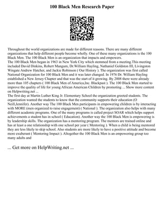100 Black Men Research Paper
Throughout the world organizations are made for different reasons. There are many different
organizations that help different people become wholly. One of these many organizations is the 100
Black Men. The 100 Black Men is an organization that impacts and empowers.
The 100 Black Men began in 1963 in New York City which stemmed from a meeting.This meeting
included David Dinkins, Robert Mangum, Dr.William Hayling, Nathaniel Goldston III, Livingston
Wingate Andrew Hatcher, and Jackie Robinson ( Our History ). The organization was first called
National Organization for 100 Black Men and it was later changed. In 1976 Dr. William Hayling
established a New Jersey Chapter and that was the start of it growing. By 2008 there were already
more than 105 chapters ( 100 Black Men of America,Inc. Blackpast ). The 100 Black Men started to
improve the quality of life for young African American Children by promoting ... Show more content
on Helpwriting.net ...
The first day at Martin Luther King Jr. Elementary School the organization greeted students. The
organization wanted the students to know that the community supports their education (O
Neill,Jennifer). Another way The 100 Black Men participants in empowering children is by interacting
with MORE (men organized to raise engagement) ( National ). The organization also helps with many
different academic programs. One of the many programs is called project SOAR which helps support
achievements a student has in school ( Education). Another way the 100 Black Men is empowering is
by leadership skills. The organization has a mentoring program. The mentors are trained online and
has at least a one relationship with one school per year ( Mentoring ). When a child is being mentored
they are less likely to skip school. Also students are more likely to have a positive attitude and become
more exuberant ( Mentoring Impact ). Altogether the 100 Black Men is an empowering group too
many adults and
... Get more on HelpWriting.net ...
 