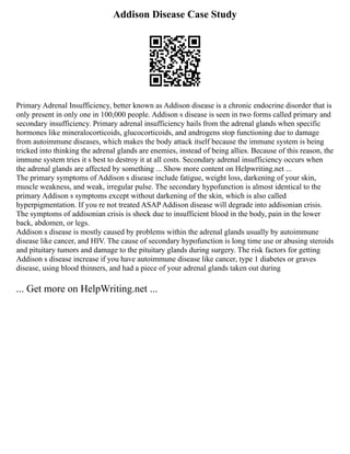 Addison Disease Case Study
Primary Adrenal Insufficiency, better known as Addison disease is a chronic endocrine disorder that is
only present in only one in 100,000 people. Addison s disease is seen in two forms called primary and
secondary insufficiency. Primary adrenal insufficiency hails from the adrenal glands when specific
hormones like mineralocorticoids, glucocorticoids, and androgens stop functioning due to damage
from autoimmune diseases, which makes the body attack itself because the immune system is being
tricked into thinking the adrenal glands are enemies, instead of being allies. Because of this reason, the
immune system tries it s best to destroy it at all costs. Secondary adrenal insufficiency occurs when
the adrenal glands are affected by something ... Show more content on Helpwriting.net ...
The primary symptoms of Addison s disease include fatigue, weight loss, darkening of your skin,
muscle weakness, and weak, irregular pulse. The secondary hypofunction is almost identical to the
primary Addison s symptoms except without darkening of the skin, which is also called
hyperpigmentation. If you re not treated ASAP Addison disease will degrade into addisonian crisis.
The symptoms of addisonian crisis is shock due to insufficient blood in the body, pain in the lower
back, abdomen, or legs.
Addison s disease is mostly caused by problems within the adrenal glands usually by autoimmune
disease like cancer, and HIV. The cause of secondary hypofunction is long time use or abusing steroids
and pituitary tumors and damage to the pituitary glands during surgery. The risk factors for getting
Addison s disease increase if you have autoimmune disease like cancer, type 1 diabetes or graves
disease, using blood thinners, and had a piece of your adrenal glands taken out during
... Get more on HelpWriting.net ...
 