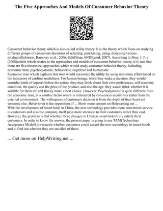 The Five Approaches And Models Of Consumer Behavior Theory
Consumer behavior theory which is also called utility theory. It is the theory which focus on studying
different groups of consumers decisions of selecting, purchasing, using, disposing various
products(Solomon, Bamossy et al., 2006; Schiffman ANDKanuk 2007). According to Bray, J. P. s
(2008)article which relates to the approaches and models of consumer behavior theory, it is said that
there are five theoretical approaches which would study consumer behavior theory, including
economic man, psychodynamic, behaviorist, cognitive and humanistic.
Economic man which explains that men would maximize the utility by using minimum effort based on
the indicators of cardinal usefulness. For human beings, when they make a decision, they would
consider kinds of aspects before the action, they may think about their own preferences, self economy
condition, the quality and the price of the product, and also the age, they would think whether it is
suitable for them etc and finally make a best choice. However, Psychodynamic is quite different from
the economic man, it is another factor which is influenced by consumers mentalities rather than the
external environment. The willingness of customers decision is from the depth of their heart not
someone else. Behaviorist is the opposition of ... Show more content on Helpwriting.net ...
With the development of smart hotel in China, the new technology provides more convenient service
to customers and also the company itself pays more attention to their customers rather than cost.
However, the problem is that whether these changes in Chinese smart hotel truly satisfy their
customers. In order to know the answer, the present paper is going to use TAM(Technology
Acceptance Model) to research whether customers could accept the new technology in smart hotels
and to find out whether they are satisfied of these
... Get more on HelpWriting.net ...
 
