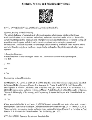 Systems, Society and Sustainability Essay
CIVIL, ENVIRONMENTAL AND GEOMATIC ENGINEERING
Systems, Society and Sustainability
The global challenge of sustainable development requires solutions and mindsets that bridge
traditional divisions between nature and culture, and the technical and social sciences. Sustainable
development requires that engineers and other professionals are able to include social and ecological
considerations alongside technical and economic requirements in managing projects and
infrastructure. This course outlines the challenges of sustainability, introduces some theories which
can help think through these challenges more clearly, and applies them to the case of urban water
systems.
1. Learning Outcomes
Upon completion of this course you should be ... Show more content on Helpwriting.net ...
445 463.
27 Nov
and
4 Dec
Engineering sustainable societies
for Mitchell C. A., Carew A. and Clift R. (2004) The Role of the Professional Engineer and Scientist
in Sustainable Development, Chapter 2 in Azapagic A., Perdan S. and Clift R. (eds) Sustainable
Development in Practice Chichester, John Wiley and Sons, pp. 29 56. Bauer, J. M. and Herder, P. M.
(2009) Designing socio technical systems, in Meijers A. (ed) Handbook of the Philosophy of Science.
Volume 9: Philosophy of Technology and Engineering Sciences Burlington MA, North Holland, pp.
601 630.
11 Dec
Cities, sustainability Bai X. and Imura H. (2001) Towards sustainable and water urban water resource
management: a case study in Tianjin, China Sustainable Development 9 pp. 24 35. Speers, A. (2007)
Water and cities overcoming inertia and achieving a sustainable future, Chapter 3 in Novotny, V. And
Brown, P. R. Cities of the Future London, IWA Publishing, pp. 18 32.
CIVLG018/M011: Systems, Society and Sustainability
 