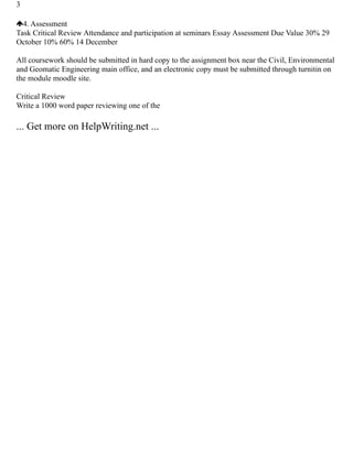 3
4. Assessment
Task Critical Review Attendance and participation at seminars Essay Assessment Due Value 30% 29
October 10% 60% 14 December
All coursework should be submitted in hard copy to the assignment box near the Civil, Environmental
and Geomatic Engineering main office, and an electronic copy must be submitted through turnitin on
the module moodle site.
Critical Review
Write a 1000 word paper reviewing one of the
... Get more on HelpWriting.net ...
 