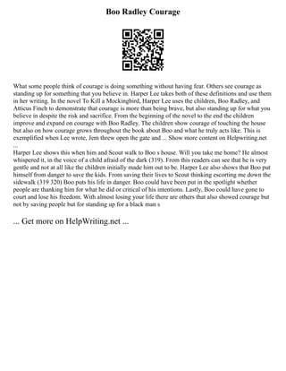 Boo Radley Courage
What some people think of courage is doing something without having fear. Others see courage as
standing up for something that you believe in. Harper Lee takes both of these definitions and use them
in her writing. In the novel To Kill a Mockingbird, Harper Lee uses the children, Boo Radley, and
Atticus Finch to demonstrate that courage is more than being brave, but also standing up for what you
believe in despite the risk and sacrifice. From the beginning of the novel to the end the children
improve and expand on courage with Boo Radley. The children show courage of touching the house
but also on how courage grows throughout the book about Boo and what he truly acts like. This is
exemplified when Lee wrote, Jem threw open the gate and ... Show more content on Helpwriting.net
...
Harper Lee shows this when him and Scout walk to Boo s house. Will you take me home? He almost
whispered it, in the voice of a child afraid of the dark (319). From this readers can see that he is very
gentle and not at all like the children initially made him out to be. Harper Lee also shows that Boo put
himself from danger to save the kids. From saving their lives to Scout thinking escorting me down the
sidewalk (319 320) Boo puts his life in danger. Boo could have been put in the spotlight whether
people are thanking him for what he did or critical of his intentions. Lastly, Boo could have gone to
court and lose his freedom. With almost losing your life there are others that also showed courage but
not by saving people but for standing up for a black man s
... Get more on HelpWriting.net ...
 