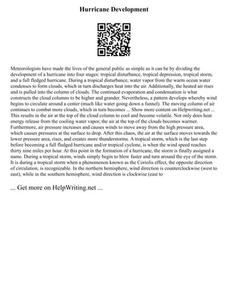 Hurricane Development
Meteorologists have made the lives of the general public as simple as it can be by dividing the
development of a hurricane into four stages: tropical disturbance, tropical depression, tropical storm,
and a full fledged hurricane. During a tropical disturbance, water vapor from the warm ocean water
condenses to form clouds, which in turn discharges heat into the air. Additionally, the heated air rises
and is pulled into the column of clouds. The continued evaporation and condensation is what
constructs the cloud columns to be higher and grander. Nevertheless, a pattern develops whereby wind
begins to circulate around a center (much like water going down a funnel). The moving column of air
continues to combat more clouds, which in turn becomes ... Show more content on Helpwriting.net ...
This results in the air at the top of the cloud column to cool and become volatile. Not only does heat
energy release from the cooling water vapor, the air at the top of the clouds becomes warmer.
Furthermore, air pressure increases and causes winds to move away from the high pressure area,
which causes pressures at the surface to drop. After this chaos, the air at the surface moves towards the
lower pressure area, rises, and creates more thunderstorms. A tropical storm, which is the last step
before becoming a full fledged hurricane and/or tropical cyclone, is when the wind speed reaches
thirty nine miles per hour. At this point in the formation of a hurricane, the storm is finally assigned a
name. During a tropical storm, winds simply begin to blow faster and turn around the eye of the storm.
It is during a tropical storm when a phenomenon known as the Coriolis effect, the opposite direction
of circulation, is recognizable. In the northern hemisphere, wind direction is counterclockwise (west to
east), while in the southern hemisphere, wind direction is clockwise (east to
... Get more on HelpWriting.net ...
 