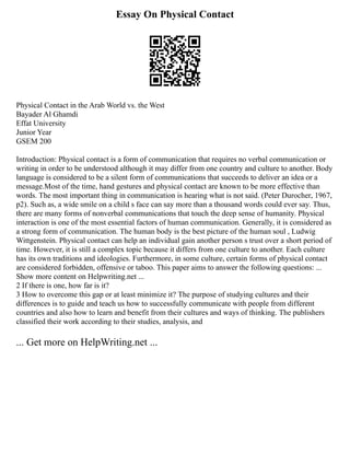 Essay On Physical Contact
Physical Contact in the Arab World vs. the West
Bayader Al Ghamdi
Effat University
Junior Year
GSEM 200
Introduction: Physical contact is a form of communication that requires no verbal communication or
writing in order to be understood although it may differ from one country and culture to another. Body
language is considered to be a silent form of communications that succeeds to deliver an idea or a
message.Most of the time, hand gestures and physical contact are known to be more effective than
words. The most important thing in communication is hearing what is not said. (Peter Durocher, 1967,
p2). Such as, a wide smile on a child s face can say more than a thousand words could ever say. Thus,
there are many forms of nonverbal communications that touch the deep sense of humanity. Physical
interaction is one of the most essential factors of human communication. Generally, it is considered as
a strong form of communication. The human body is the best picture of the human soul , Ludwig
Wittgenstein. Physical contact can help an individual gain another person s trust over a short period of
time. However, it is still a complex topic because it differs from one culture to another. Each culture
has its own traditions and ideologies. Furthermore, in some culture, certain forms of physical contact
are considered forbidden, offensive or taboo. This paper aims to answer the following questions: ...
Show more content on Helpwriting.net ...
2 If there is one, how far is it?
3 How to overcome this gap or at least minimize it? The purpose of studying cultures and their
differences is to guide and teach us how to successfully communicate with people from different
countries and also how to learn and benefit from their cultures and ways of thinking. The publishers
classified their work according to their studies, analysis, and
... Get more on HelpWriting.net ...
 