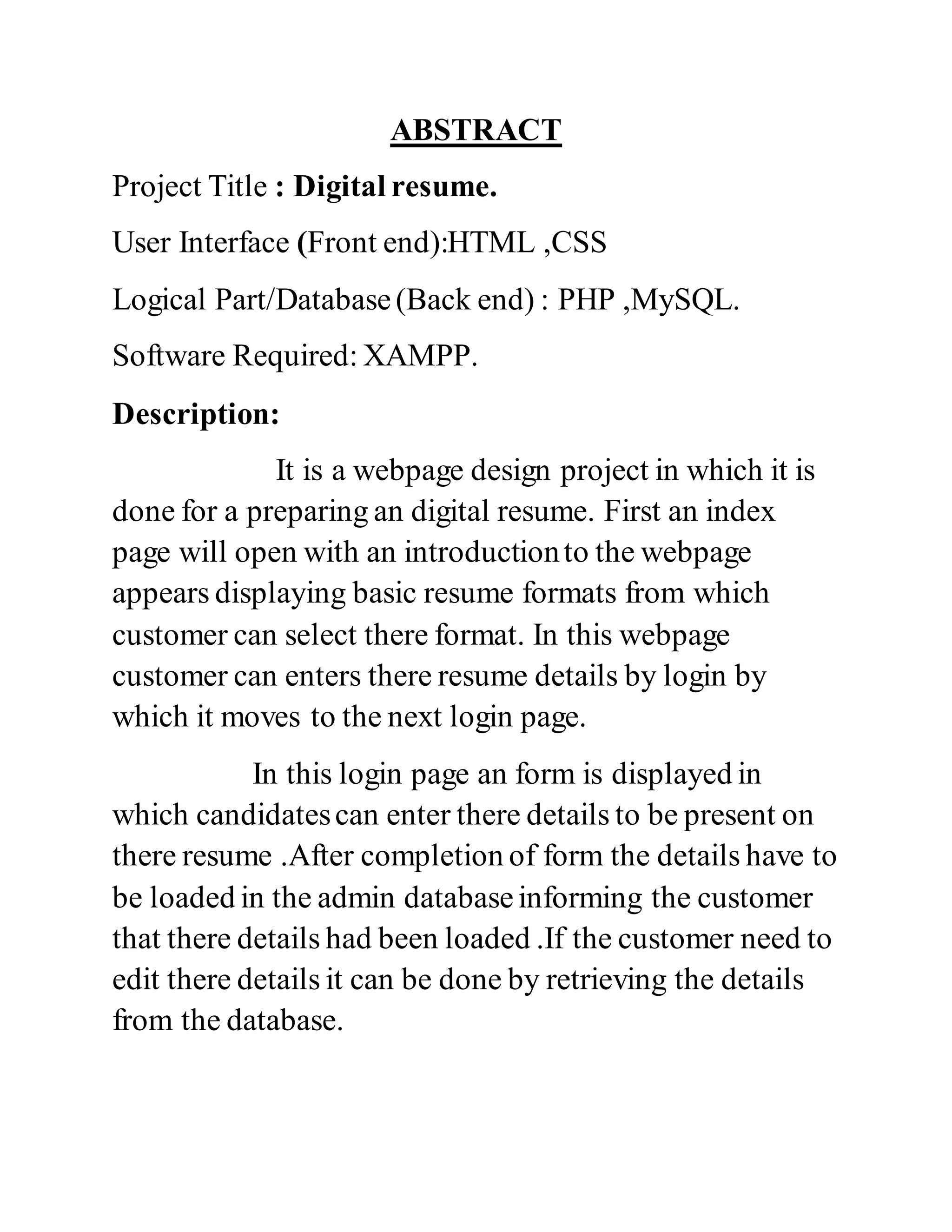 ABSTRACT
Project Title : Digital resume.
User Interface (Front end):HTML ,CSS
Logical Part/Database(Back end) : PHP ,MySQL.
Software Required: XAMPP.
Description:
It is a webpage design project in which it is
done for a preparing an digital resume. First an index
page will open with an introductionto the webpage
appears displaying basic resume formats from which
customer can select there format. In this webpage
customer can enters there resume details by login by
which it moves to the next login page.
In this login page an form is displayed in
which candidatescan enter there details to be present on
there resume .After completion of form the details have to
be loaded in the admin databaseinforming the customer
that there details had been loaded .If the customer need to
edit there details it can be done by retrieving the details
from the database.