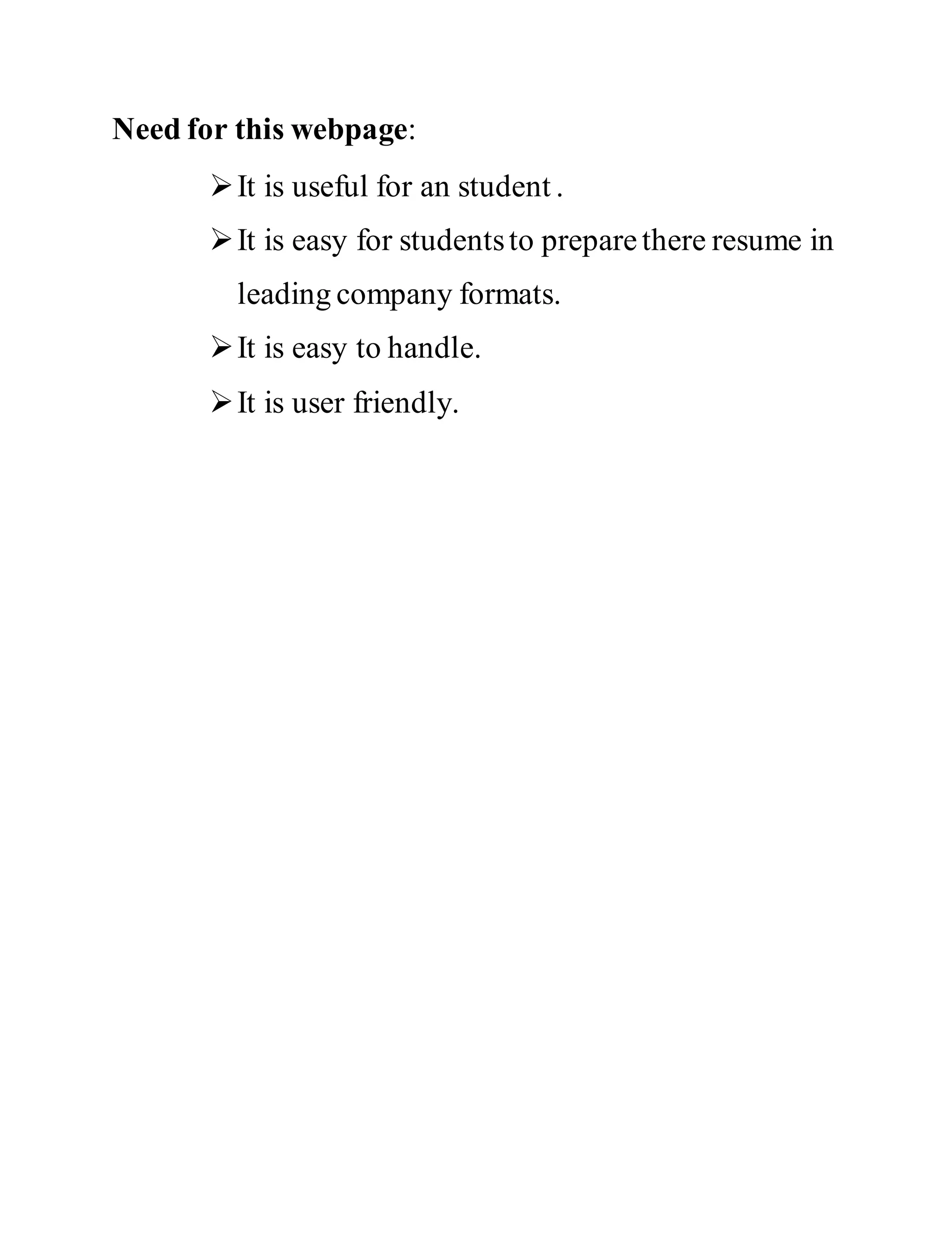 Need for this webpage:
It is useful for an student .
It is easy for studentsto preparethere resume in
leading company formats.
It is easy to handle.
It is user friendly.