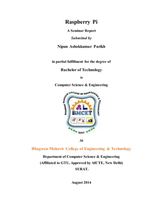 Raspberry Pi
A Seminar Report
Submitted by
Nipun Ashokkumar Parikh
in partial fulfillment for the degree of
Bachelor of Technology
in
Computer Science & Engineering
At
Bhagwan Mahavir College of Engineering & Technology
Department of Computer Science & Engineering
(Affiliated to GTU, Approved by AICTE, New Delhi)
SURAT.
August 2014
 