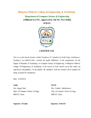 Bhagwan Mahavir College of Engineering & Technology
Department of Computer Science & Engineering
(Affiliated to GTU, Approved by AICTE, New Delhi)
SURAT.
CERTIFICATE
This is to certify that the Seminar entitled “Raspberry Pi” submitted by Parikh Nipun Ashokkumar,
Enrollment No.:120060131006, towards the partial fulfillment of the requirements for the
Degree of Bachelor of Technology in Computer Science & Engineering of Bhagwan Mahavir
College Of Engineering & Technology is the record of work carried out by him under my
supervision and guidance. In my opinion, the submitted work has reached a level required for
being accepted for examination.
Date: 11/08/2014
Guide H.O.D
Mrs. Happy Patel Mrs. Twinkle Ankleshwaria.
Dept. of Computer Science & Engg., Dept. of Computer Science & Engg.,
BMCET, Surat. BMCET, Surat.
Signature of Guide Signature of H.O.D
 